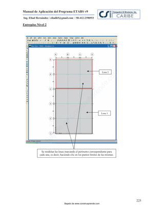 Manual de Aplicación del Programa ETABS v9
Ing. Eliud Hernández / eliudh5@gmail.com / 58-412-2390553

Entrepiso Nivel 2




                                                                        Losa 2




                                                                                 m
                                                                          co
                                                                       e.
                                                                 nd
                                                             re
                                                       Ap
                                                   ru
                                               st
                                          on




                                                                       Losa 1
                                      C
                                de
                            o
                  j   ad
               Ba




               Se modelan las losas marcando el perímetro correspondiente para
             cada una, es decir, haciendo clic en los puntos límites de las mismas.




                                                                                      225
                                    Bajado de www.construaprende.com
 