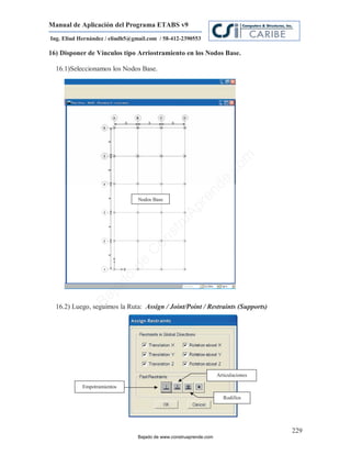 Manual de Aplicación del Programa ETABS v9
Ing. Eliud Hernández / eliudh5@gmail.com / 58-412-2390553

16) Disponer de Vínculos tipo Arriostramiento en los Nodos Base.

  16.1)Seleccionamos los Nodos Base.




                                                                            m
                                                                       co
                                                                    e.
                                                            nd
                                 Nodos Base
                                                        re
                                                   Ap
                                               ru
                                           st
                                      on
                                   C
                             de
                             o
                  j   ad
               Ba




  16.2) Luego, seguimos la Ruta: Assign / Joint/Point / Restraints (Supports)




                                                                    Articulaciones

            Empotramientos

                                                                       Rodillos




                                                                                     229
                                 Bajado de www.construaprende.com
 