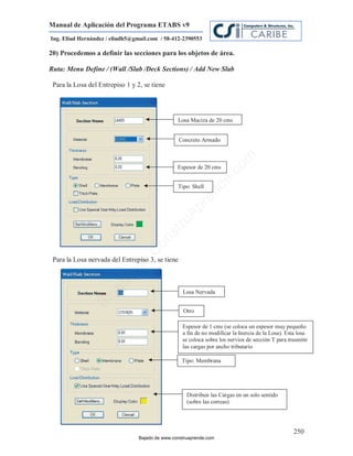 Manual de Aplicación del Programa ETABS v9
Ing. Eliud Hernández / eliudh5@gmail.com / 58-412-2390553

20) Procedemos a definir las secciones para los objetos de área.

Ruta: Menu Define / (Wall /Slab /Deck Sections) / Add New Slab

 Para la Losa del Entrepiso 1 y 2, se tiene




                                                 Losa Maciza de 20 cms


                                                  Concreto Armado




                                                                           m
                                                 Espesor de 20 cms




                                                                      co
                                                                    e.
                                                 Tipo: Shell



                                                               nd
                                                          re
                                                   Ap
                                               ru
                                           st
                                      on
                                   C




 Para la Losa nervada del Entrepiso 3, se tiene
                             de
                          o
                     ad




                                                   Losa Nervada
                  j
               Ba




                                                   Otro

                                                   Espesor de 1 cms (se coloca un espesor muy pequeño
                                                   a fin de no modificar la Inercia de la Losa). Esta losa
                                                   se coloca sobre los nervios de sección T para trasmitir
                                                   las cargas por ancho tributario

                                                   Tipo: Membrana




                                                     Distribuir las Cargas en un solo sentido
                                                     (sobre las correas)




                                                                                                   250
                                 Bajado de www.construaprende.com
 