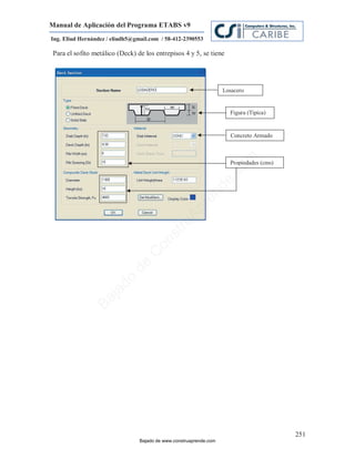 Manual de Aplicación del Programa ETABS v9
Ing. Eliud Hernández / eliudh5@gmail.com / 58-412-2390553

 Para el sofito metálico (Deck) de los entrepisos 4 y 5, se tiene




                                                                    Losacero


                                                                      Figura (Típica)


                                                                      Concreto Armado




                                                                         m
                                                                      Propiedades (cms)




                                                                     co
                                                                    e.
                                                            nd
                                                        re
                                                   Ap
                                               ru
                                           st
                                      on
                                   C
                             de
                          o
                  j  ad
               Ba




                                                                                          251
                                 Bajado de www.construaprende.com
 