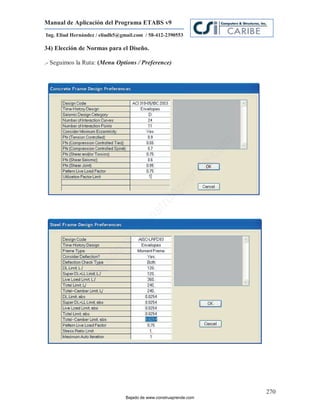 Manual de Aplicación del Programa ETABS v9
Ing. Eliud Hernández / eliudh5@gmail.com / 58-412-2390553

34) Elección de Normas para el Diseño.

.- Seguimos la Ruta: (Menu Options / Preference)




                                                                         m
                                                                    co
                                                                    e.
                                                            nd
                                                        re
                                                   Ap
                                               ru
                                           st
                                      on
                                   C
                             de
                          o
                  j  ad
               Ba




                                                                             270
                                 Bajado de www.construaprende.com
 