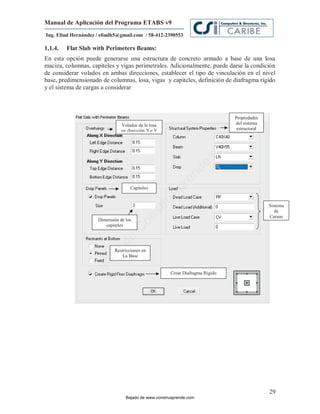 Manual de Aplicación del Programa ETABS v9
Ing. Eliud Hernández / eliudh5@gmail.com / 58-412-2390553

1.1.4.   Flat Slab with Perimeters Beams:
En esta opción puede generarse una estructura de concreto armado a base de una losa
maciza, columnas, capiteles y vigas perimetrales. Adicionalmente, puede darse la condición
de considerar volados en ambas direcciones, establecer el tipo de vinculación en el nivel
base, predimensionado de columnas, losa, vigas y capiteles, definición de diafragma rígido
y el sistema de cargas a considerar



                                                                               Propiedades
                                Volados de la losa                             del sistema
                                en dirección X e Y                              estructural




                                                                           m
                                                                      co
                                                                     e.
                                                             nd
                                     Capiteles
                                                         re
                                                     Ap
                                                 ru

                                                                                              Sistema
                                                 st


                                                                                                 de
                                                                                              Cargas
                                        on




                     Dimensión de los
                        capiteles
                                     C
                              de




                             Restricciones en
                          o




                                 La Base
                  j  ad
               Ba




                                                      Crear Diafragma Rígido




                                                                                              29
                                  Bajado de www.construaprende.com
 