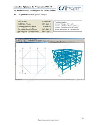 Manual de Aplicación del Programa ETABS v9
Ing. Eliud Hernández / eliudh5@gmail.com / 58-412-2390553

1.8.   Capture Picture: Capturar Imagen


                                                          Pantalla Completa
                                                          Ventana Principal de ETABS
                                                          Ventana Actual con Barras de Títulos
                                                          Ventana Actual sin Barras de Títulos
                                                          Región del Usuario en Ventana Actual




                                                                         m
                                                                    co
                                                                    e.
                                                            nd
                                                        re
                                                   Ap
                                               ru
                                           st
                                      on
                                   C
                             de
                          o
                  j  ad
               Ba




                                                                                                 38
                                 Bajado de www.construaprende.com
 