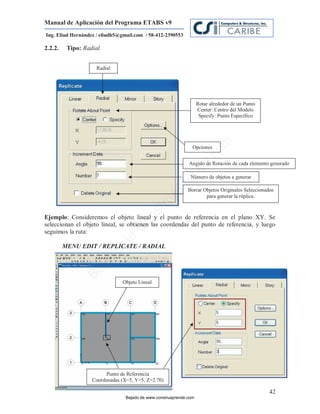 Manual de Aplicación del Programa ETABS v9
Ing. Eliud Hernández / eliudh5@gmail.com / 58-412-2390553

2.2.2.    Tipo: Radial.


                     Radial




                                                                    Rotar alrededor de un Punto
                                                                    Center: Centro del Modelo
                                                                     Specify: Punto Específico




                                                                            m
                                                                Opciones




                                                                       co
                                                                    e.
                                                              Angulo de Rotación de cada elemento generado




                                                            nd
                                                               Número de objetos a generar
                                                        re    Borrar Objetos Originales Seleccionados
                                                    Ap
                                                                      para generar la réplica.
                                               ru
                                           st



Ejemplo: Consideremos el objeto lineal y el punto de referencia en el plano XY. Se
         :
                                      on




seleccionan el objeto lineal, se obtienen las coordendas del punto de referencia, y luego
                                   C




seguimos la ruta:
                              de




         MENU EDIT / REPLICATE / RADIAL
                          o
                   j ad
                Ba




                               Objeto Lineal




                         Punto de Referencia
                   Coordenadas (X=5, Y=5, Z=2.70)

                                                                                                   42
                                 Bajado de www.construaprende.com
 
