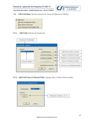 Manual de Aplicación del Programa ETABS v9
Ing. Eliud Hernández / eliudh5@gmail.com / 58-412-2390553

2.3.     Edit Grid Data: Sistema Espacial de Líneas de Referencia (Malla).




2.3.1.    Edit Grid: Edición de Cuadrícula.


          Sistema de Coordenadas




                                                                           m
                                                                      co
                                                                      e.
                                                              nd
                                                                         Adicionar un Nuevo sistema
                                                          re             Copiar un Sistema Existente
                                                     Ap
                                                                       Modificar un Sistema Existente
                                                 ru


              Sistema Global                                             Borrar un Sistema Existente
                                             st
                                        on




                                                                       Convertir a un Sistema General
                                     C
                               de
                               o
                       ad




2.3.2. Add Grid Lines at Selected Point: Agregar Ejes a Puntos Seleccionados.
                    j
                 Ba




                                                      Orientación: Paralelo a X o Y




                                                                                                       47
                                   Bajado de www.construaprende.com
 