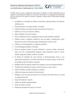 Manual de Aplicación del Programa ETABS v9
Ing. Eliud Hernández / eliudh5@gmail.com / 58-412-2390553


ETABS ofrece la mayor cantidad de herramientas de análisis y diseño disponibles para el
ingeniero estructural que trabaja con estructuras de edificios. La siguiente lista representa
solo una muestra de los tipos de sistemas, comandos y análisis que ETABS puede manejar
fácilmente:

      Facilidades en el modelaje de edificios comerciales, gubernamentales y de salud de
       múltiples pisos.
      Estacionamientos con rampas lineales y circulares.
      Edificios basados en sistemas de líneas de referencia (Grid Lines)
      Edificios de Acero, de Concreto y Mixtos.




                                                                         m
      Muros, Rampas y Losas de concreto.




                                                                    co
      Pisos con láminas de acero y topping de concreto, para estructuras metálicas.




                                                                    e.
      Edificios sujetos a cualquier cantidad de casos de carga y combinaciones, tanto



                                                            nd
       lateral como vertical. Incluyendo carga automáticas por viento y sismo.
                                                        re
       Edificios con Amortiguadores y Aisladores en la Base.
                                                   Ap
   

      Uso de Diafragmas Rígidos y Flexibles.
                                               ru


       Posee un poderoso diseño en acero estructural y concreto armado, incluyendo
                                           st


   
                                      on




       muros de corte, completamente integrado, todos disponibles desde la misma
                                   C




       interfaz usada para modelar y analizar el modelo.
                             de




      El diseño de miembros de acero permite el predimensionado inicial y una
                          o




       optimización interactiva, y el diseño de elementos de concreto incluye el cálculo de
                     ad




       la cantidad de acero de refuerzo requerido.
                  j
               Ba




      Múltiples casos de carga por espectros de respuesta, con curvas predeterminadas.
      Transferencia automática de cargas verticales de pisos a vigas y muros.
      Análisis P-Delta con análisis dinámicos o estáticos.
      Análisis de cargas por secuencia de construcción.
      Múltiples casos de carga por funciones en el dominio del tiempo lineal y no lineal
       en cualquier dirección.
      Apoyo de fundación / soporte.
      Análisis de grandes desplazamientos.
      Pushover estático no lineal.
      Reducción automática de carga viva vertical.

                                                                                           5
                                 Bajado de www.construaprende.com
 