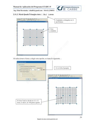 Manual de Aplicación del Programa ETABS v9
Ing. Eliud Hernández / eliudh5@gmail.com / 58-412-2390553

2.11.3. Mesh Quads/Triangles into ( ) by ( ) areas

                                                                    Cuadrados y triángulos en A
                                                                    por B áreas.



                                                           Área
                                                           completa




                                                                                m
                                                                           co
                                                                          e.
                                                                  nd
                                                              re
                                                         Ap
Al seleccionar el área y elegir esta opción, se tiene lo siguiente…
                                                     ru
                                                 st
                                               on




                                                                   12 x12 (Por Ejemplo)
                                         C
                                  de
                              o
                    j    ad
                 Ba




     El Area Total se divide en 12 x 12
     áreas, es decir, en 144 partes iguales.




                                                                                                  59
                                       Bajado de www.construaprende.com
 
