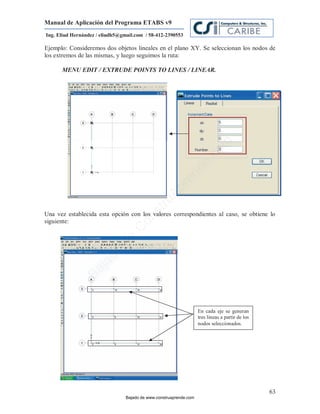 Manual de Aplicación del Programa ETABS v9
Ing. Eliud Hernández / eliudh5@gmail.com / 58-412-2390553

Ejemplo: Consideremos dos objetos lineales en el plano XY. Se seleccionan los nodos de
los extremos de las mismas, y luego seguimos la ruta:

      MENU EDIT / EXTRUDE POINTS TO LINES / LINEAR.




                                                                             m
                                                                       co
                                                                    e.
                                                            nd
                                                        re
                                                   Ap
                                               ru
                                           st



Una vez establecida esta opción con los valores correspondientes al caso, se obtiene lo
                                      on




siguiente:
                                   C
                             de
                          o
                  j  ad
               Ba




                                                                    En cada eje se generan
                                                                    tres lineas a partir de los
                                                                    nodos seleccionados.




                                                                                                  63
                                 Bajado de www.construaprende.com
 