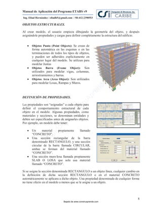 Manual de Aplicación del Programa ETABS v9
Ing. Eliud Hernández / eliudh5@gmail.com / 58-412-2390553

OBJETOS ESTRUCTURALES.

Al crear modelo, el usuario empieza dibujando la geometría del objeto, y después
asignándole propiedades y cargas para definir completamente la estructura del edificio .


      Objetos Punto (Point Objects): Se crean de
       forma automática en las esquinas o en las
       terminaciones de todos los tipos de objetos,
       y pueden ser adheridos explícitamente en
       cualquier lugar del modelo. Se utilizan para
       modelar Juntas
      Objetos Barra (Frame Object): Son
       utilizados para modelar vigas, columnas,




                                                                         m
       arriostramientos y barras.




                                                                    co
      Objetos Area (Area Object): Son utilizados
       para modelar Losas, Rampas y Muros.




                                                                    e.
                                                            nd
                                                        re
                                                   Ap
DEFINICIÓN DE PROPIEDADES.
                                               ru


Las propiedades son “asignadas” a cada objeto para
                                           st



definir el comportamiento estructural de cada
                                      on




objeto en el modelo. Algunas propiedades, como
materiales y secciones, se denominan entidades y
                                   C




deben ser especificadas antes de asignarles objetos.
                             de




Por ejemplo, un modelo debe tener:
                          o




      Un      material   propiamente    llamado
                     ad




       “CONCRETO”.
                  j




       Una sección rectangular de la barra
               Ba




   
       denominado RECTANGULO, y una sección
       circular de la barra llamada CIRCULAR,
       ambas se forman del material llamado
       “CONCRETO”.
      Una sección muro/losa llamada propiamente
       SLAB O LOSA que solo usa material
       llamado “CONCRETO”.

Si se asigna la sección denominada RECTANGULO a un objeto línea, cualquier cambio en
la definición de dicha sección RECTANGULO o en el material CONCRETO
automáticamente se aplicara a dicho objeto. Una propiedad denominada de cualquier forma
no tiene efecto en el modelo a menos que se le asigne a un objeto.




                                                                                      8
                                 Bajado de www.construaprende.com
 