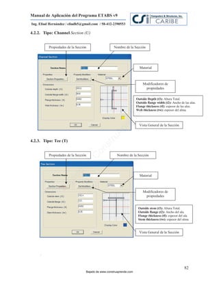 Manual de Aplicación del Programa ETABS v9
Ing. Eliud Hernández / eliudh5@gmail.com / 58-412-2390553

4.2.2. Tipo: Channel Section (U)


          Propiedades de la Sección                  Nombre de la Sección




                                                                       Material



                                                                          Modificadores de
                                                                           propiedades




                                                                             m
                                                                     Outside Depth (t3): Altura Total.
                                                                     Outside flange width (t2): Ancho de las alas.




                                                                       co
                                                                     Flange thickness (tf): espesor de las alas.
                                                                     Web thickness (tw): espesor del alma.




                                                                     e.
                                                             nd
                                                         re            Vista General de la Sección
                                                    Ap
                                                ru


4.2.3. Tipo: Tee (T)
                                            st
                                       on




          Propiedades de la Sección                    Nombre de la Sección
                                      C
                              de
                           o




                                                                       Material
                  j   ad
               Ba




                                                                          Modificadores de
                                                                           propiedades


                                                                      Outside stem (t3): Altura Total.
                                                                      Outside flange (t2): Ancho del ala.
                                                                      Flange thickness (tf): espesor del ala.
                                                                      Stem thickness (tw): espesor del alma.


                                                                       Vista General de la Sección




     .


                                                                                                         82
                                  Bajado de www.construaprende.com
 