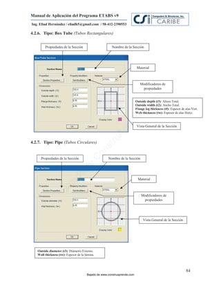 Manual de Aplicación del Programa ETABS v9
Ing. Eliud Hernández / eliudh5@gmail.com / 58-412-2390553

4.2.6. Tipo: Box Tube (Tubos Rectangulares)


        Propiedades de la Sección                       Nombre de la Sección




                                                                           Material



                                                                             Modificadores de
                                                                              propiedades




                                                                                    m
                                                                          Outside depth (t3): Altura Total.
                                                                                         (t3)




                                                                              co
                                                                          Outside width (t2): Ancho Total.
                                                                          Flange leg thickness (tf): Espesor de alas Vert.




                                                                          e.
                                                                          Web thickness (tw): Espesor de alas Horiz.




                                                                  nd
                                                              re           Vista General de la Sección
                                                         Ap
                                                     ru


4.2.7. Tipo: Pipe (Tubos Circulares)
                                                 st
                                                on




     Propiedades de la Sección                       Nombre de la Sección
                                          C
                                   de
                              o
                         ad




                                                                           Material
                    j
                 Ba




                                                                              Modificadores de
                                                                               propiedades




                                                                               Vista General de la Sección




   Outside diameter (t3): Diámetro Externo.
   Wall thickness (tw): Espesor de la lámina.



                                                                                                                 84
                                       Bajado de www.construaprende.com
 