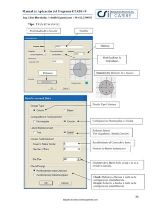 Manual de Aplicación del Programa ETABS v9
Ing. Eliud Hernández / eliudh5@gmail.com / 58-412-2390553

   Tipo: Circle (Circulares)

     Propiedades de la Sección                  Nombre




                                                                    Material



                                                                      Modificadores de
                                                                       propiedades




                                                                          m
                Refuerzo                                       Diameter (t3): Diámetro de la Sección.
                                                                        (t3):




                                                                      co
                                                                    e.
                                                            nd
                                                         re
                                                   Ap
                                               ru


                                                            Diseño Tipo Columna
                                           st
                                      on
                                   C
                                 de




                                                            Configuración: Rectangular o Circular.
                           o
                      ad




                                                            Refuerzo lateral:
                                                            Ties (Ligaduras), Spiral (Zunchos)
                   j
                Ba




                                                            Recubrimiento al Centro de la barra.

                                                            Numero de Barras perimetrales




                                                            Diámetro de la Barra: Sólo se usa si se va a
                                                            revisar la sección.



                                                            Check: Refuerzo a Revisar a partir de la
                                                            configuración preestablecida
                                                            Design: Refuerzo a diseñar a partir de la
                                                            configuración preestablecida



                                                                                                        88
                                 Bajado de www.construaprende.com
 