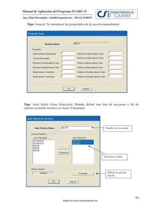 Manual de Aplicación del Programa ETABS v9
Ing. Eliud Hernández / eliudh5@gmail.com / 58-412-2390553

   Tipo: General: Se introducen las propiedades de la sección manualmente.




                                                                         m
                                                                    co
                                                                    e.
                                                            nd
                                                        re
                                                   Ap
                                               ru


Tipo: Auto Select (Auto Selección): Permite definir una lista de secciones a fin de
      :
                                           st



realizar un diseño iterativo en Acero Estructural.
                                      on
                                   C
                             de
                          o




                                                                      Nombre de la sección
                  j  ad
               Ba




                                                                     Secciones a Iterar




                                                                        Definir la sección
                                                                        Inicial.




                                                                                             89
                                 Bajado de www.construaprende.com
 