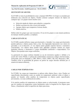 Manual de Aplicación del Programa ETABS v9
Ing. Eliud Hernández / eliudh5@gmail.com / 58-412-2390553

DEFINICIÓN DE GRUPOS.

En ETABS se tiene la posibilidad de crear y manejar GRUPOS. Un Grupo se considera por
definición una colección de objetos. Pueden contener cualquier número de objetos de
cualquier tipo. Los grupos tienen muchos usos:

      Selección rápida de objetos para editarlos o asignarlos
      Definir secciones de corte a través del modelo.
      Agrupar objetos que comparten el mismo diseño.
      Salida selectiva.

Defina todos los grupos que sean necesarios. El uso de los grupos es una manera poderosa
de manejar modelos grandes y complejos.




                                                                         m
CARGAS ESTATICAS.




                                                                    co
                                                                    e.
En ETABS, pueden definirse cargas gravitacionales y laterales. Las cargas gravitacionales



                                                            nd
pueden aplicarse a objetos punto, línea y área. Son ingresadas típicamente con valores de
gravedad, o en la dirección –Z. Los objetos punto pueden soportar fuerzas o momentos
                                                        re
concentrados. Los objetos barra pueden tener aplicadas cualquier numero de cargas
                                                   Ap
puntuales (fuerzas o momentos) o cargas distribuidas (uniformes o trapezoidales). Los
Objetos Área pueden tener cargas uniformes.
                                               ru
                                           st



La generación de cargas estáticas laterales ya sea de terremotos (quake) o debidas a la
                                      on




acción del viento (Wind), se aplican de conformidad a numerosos códigos internacionales,
                                   C




incluyendo, pero no limitando a, UBC, BOCA, ASCE, NBCC, BS, JGJ, Mexicana y IBC.
También existe la posibilidad de generar un patrón de cargas laterales definida por el
                             de




usuario de manera arbitraria.
                          o
                  j  ad
               Ba




CARGAS POR TEMPERATURA

En ETABS, las cargas por temperatura se aplican sobre objetos línea y área. Pueden ser
especificadas directamente como un cambio de temperatura uniforme sobre el objeto o
pueden ser basados sobre cambios de temperatura en objetos punto especificados
previamente, o en una combinación de ambos.

Si la opción cambios de temperatura en objetos punto es seleccionada, el programa sume
que los cambios de temperatura varían linealmente sobre la longitud de los objetos para
líneas, y linealmente sobre la superficie de objeto para áreas.




                                                                                       9
                                 Bajado de www.construaprende.com
 