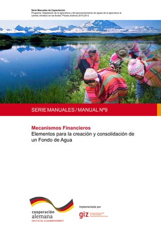 1
Mecanismos Financieros
Elementos para la creación y consolidación de
un Fondo de Agua
Serie Manuales de Capacitación
Programa “Adaptación de la agricultura y del aprovechamiento de aguas de la agricultura al
cambio climático en los Andes” Países andinos 2010-2013.
SERIE MANUALES / MANUAL Nº9
 