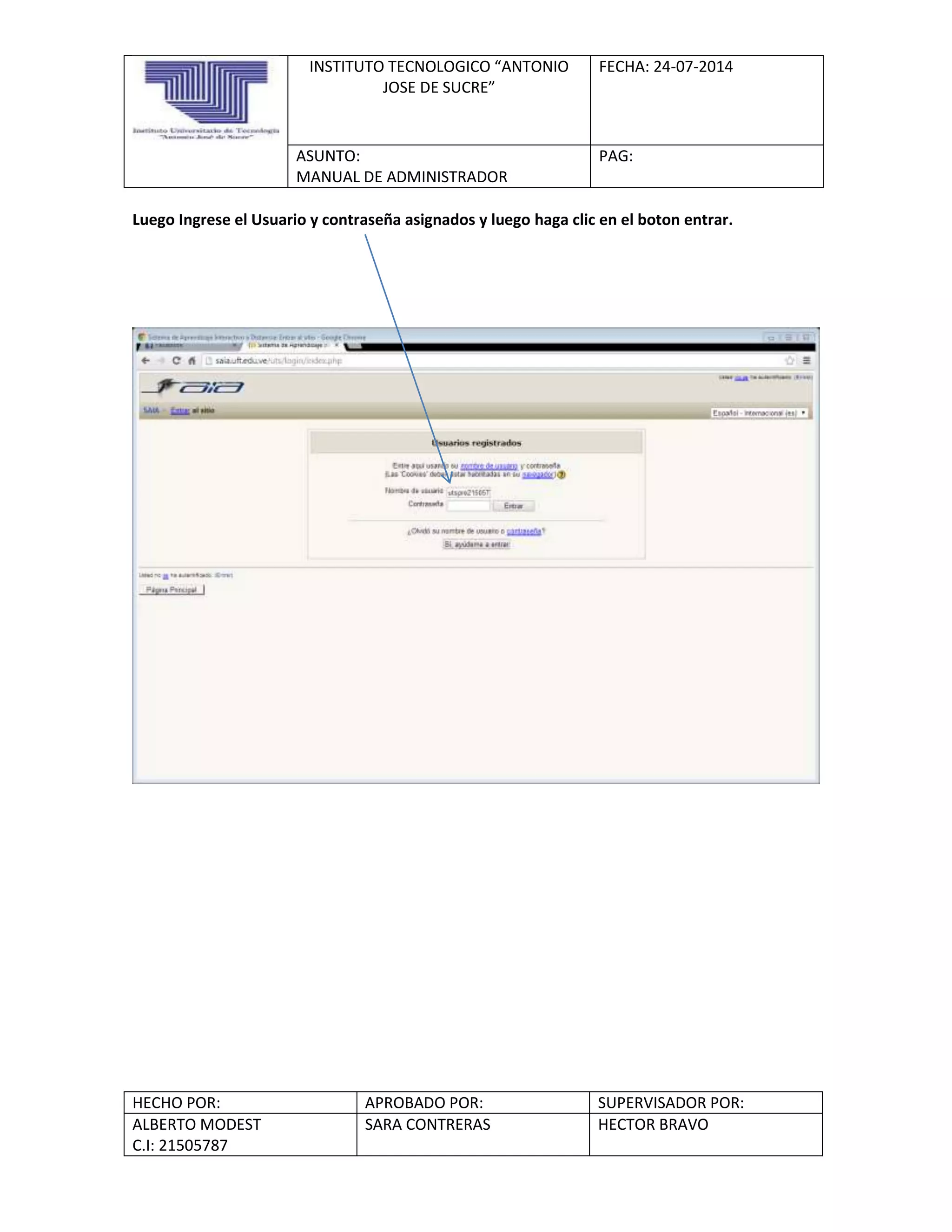 INSTITUTO TECNOLOGICO “ANTONIO
JOSE DE SUCRE”
FECHA: 24-07-2014
ASUNTO:
MANUAL DE ADMINISTRADOR
PAG:
HECHO POR: APROBADO POR: SUPERVISADOR POR:
ALBERTO MODEST
C.I: 21505787
SARA CONTRERAS HECTOR BRAVO
Luego Ingrese el Usuario y contraseña asignados y luego haga clic en el boton entrar.
 