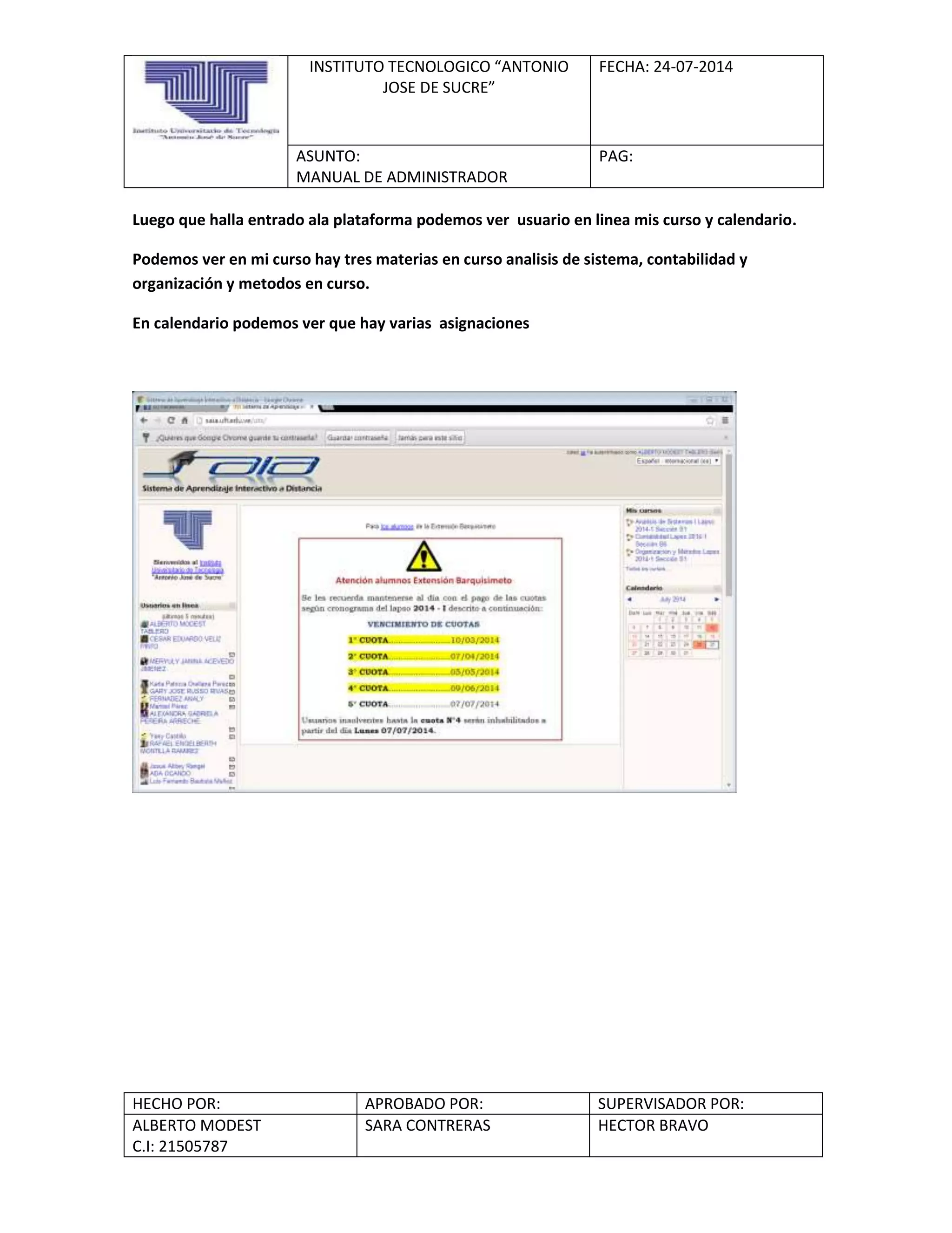 INSTITUTO TECNOLOGICO “ANTONIO
JOSE DE SUCRE”
FECHA: 24-07-2014
ASUNTO:
MANUAL DE ADMINISTRADOR
PAG:
HECHO POR: APROBADO POR: SUPERVISADOR POR:
ALBERTO MODEST
C.I: 21505787
SARA CONTRERAS HECTOR BRAVO
Luego que halla entrado ala plataforma podemos ver usuario en linea mis curso y calendario.
Podemos ver en mi curso hay tres materias en curso analisis de sistema, contabilidad y
organización y metodos en curso.
En calendario podemos ver que hay varias asignaciones
 