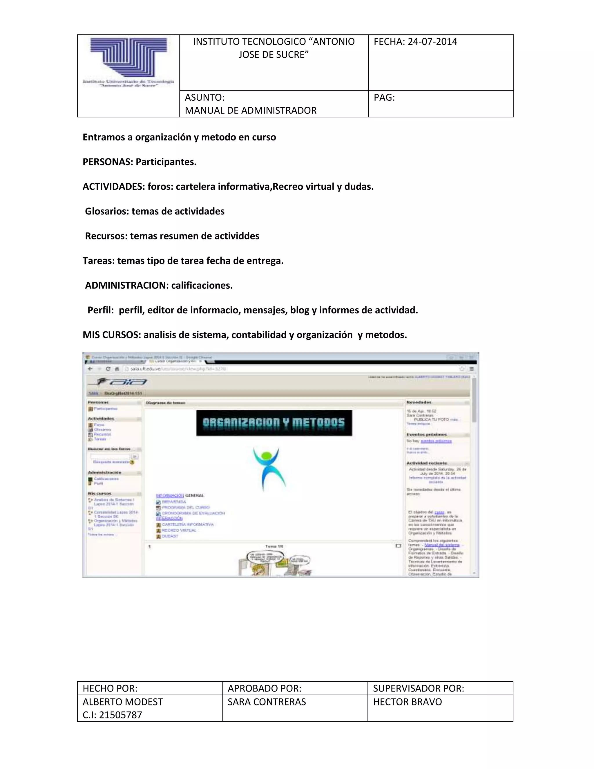 INSTITUTO TECNOLOGICO “ANTONIO
JOSE DE SUCRE”
FECHA: 24-07-2014
ASUNTO:
MANUAL DE ADMINISTRADOR
PAG:
HECHO POR: APROBADO POR: SUPERVISADOR POR:
ALBERTO MODEST
C.I: 21505787
SARA CONTRERAS HECTOR BRAVO
Entramos a organización y metodo en curso
PERSONAS: Participantes.
ACTIVIDADES: foros: cartelera informativa,Recreo virtual y dudas.
Glosarios: temas de actividades
Recursos: temas resumen de actividdes
Tareas: temas tipo de tarea fecha de entrega.
ADMINISTRACION: calificaciones.
Perfil: perfil, editor de informacio, mensajes, blog y informes de actividad.
MIS CURSOS: analisis de sistema, contabilidad y organización y metodos.
 
