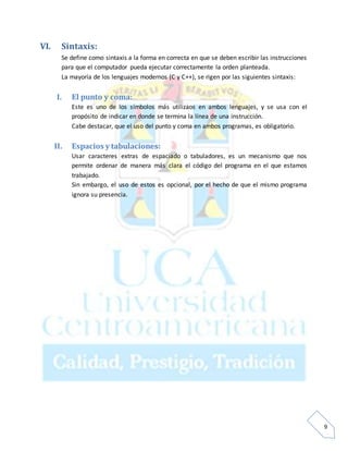 9
VI. Sintaxis:
Se define como sintaxis a la forma en correcta en que se deben escribir las instrucciones
para que el computador pueda ejecutar correctamente la orden planteada.
La mayoría de los lenguajes modernos (C y C++), se rigen por las siguientes sintaxis:
I. El punto y coma:
Este es uno de los símbolos más utilizaos en ambos lenguajes, y se usa con el
propósito de indicar en donde se termina la línea de una instrucción.
Cabe destacar, que el uso del punto y coma en ambos programas, es obligatorio.
II. Espacios y tabulaciones:
Usar caracteres extras de espaciado o tabuladores, es un mecanismo que nos
permite ordenar de manera más clara el código del programa en el que estamos
trabajado.
Sin embargo, el uso de estos es opcional, por el hecho de que el mismo programa
ignora su presencia.
 