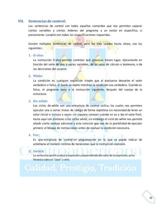 10
VII. Sentencias de control:
Las sentencias de control son todos aquellos comandos que nos permiten separar
ciertas variables y ciertas órdenes del programa a un sector en específico, si
previamente cumplió con todas las especificaciones requeridas.
Existen múltiples sentencias de control, pero las más usadas hasta ahora, son las
siguientes:
1. If-else:
La instrucción if-else permite controlar qué procesos tienen lugar, típicamente en
función del valor de una o varias variables, de un valor de cálculo o booleano, o de
las decisiones del usuario.
2. While:
La condición es cualquier expresión simple que al evaluarse devuelve el valor
verdadero o falso. El bucle se repite mientras la condición sea verdadera. Cuando es
falsa, el programa pasa a la instrucción siguiente, después del cuerpo de la
estructura.
3. Do-while:
Los ciclos do-while son una estructura de control cíclica, los cuales nos permiten
ejecutar una o varias líneas de código de forma repetitiva sin necesidad de tener un
valor inicial e incluso a veces sin siquiera conocer cuándo se va a dar el valor final,
hasta aquí son similares a los ciclos while, sin embargo el ciclo do-while nos permite
añadir cierta ventaja adicional y esta consiste que nos da la posibilidad de ejecutar
primero el bloque de instrucciones antes de evaluar la condición necesaria.
4. For:
Es una estructura de control en programación en la que se puede indicar de
antemano el número mínimo de iteraciones que la instrucción realizará.
5. Switch:
La sentenciaswitchevalúalaexpresiónydependiendodel valorde laexpresión,asíse
llevaráa caboun "caso" u otro.
 