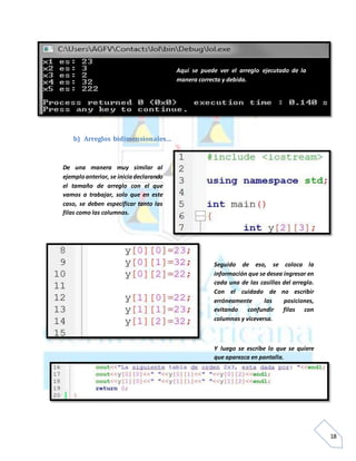 18
b) Arreglos bidimensionales…
Aquí se puede ver el arreglo ejecutado de la
manera correcta y debida.
De una manera muy similar al
ejemploanterior, se iniciadeclarando
el tamaño de arreglo con el que
vamos a trabajar, solo que en este
caso, se deben especificar tanto las
filas como las columnas.
Seguido de eso, se coloca la
información que se desea ingresar en
cada una de las casillas del arreglo.
Con el cuidado de no escribir
erróneamente las posiciones,
evitando confundir filas con
columnas y viceversa.
Y luego se escribe lo que se quiere
que aparezca en pantalla.
 