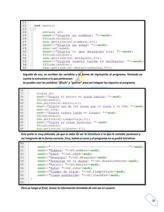 20
Seguido de eso, se escriben las variables y la forma de ingresarlas al programa, Teniendo en
cuenta la estructura a la que pertenecen.
Se pueden usar las palabras “fflush” y “getline” para así integrar los espacios al programa.
Esta parte es muy delicada, ya que se debe de ver la estructura a la que la variable pertenece y
así integrarla de la forma correcta. Sino, habrá un error y el programa no se podrá inicializar.
Para ya luego al final, lanzar la información brindada de una vez al usuario.
 