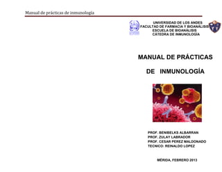 Manual de prácticas de inmunología
MANUAL DE PRÁCTICAS
DE INMUNOLOGÍA
UNIVERSIDAD DE LOS ANDES
FACULTAD DE FARMACIA Y BIOANÁLISIS
ESCUELA DE BIOANÁLISIS
CÁTEDRA DE INMUNOLOGÍA
PROF. BENIBELKS ALBARRAN
PROF. ZULAY LABRADOR
PROF. CESAR PEREZ MALDONADO
TECNICO: REINALDO LOPEZ
MÉRIDA, FEBRERO 2013
 