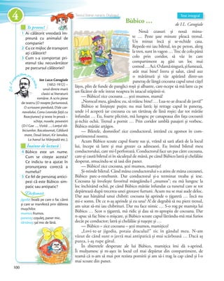 Bùbico … de I.L. Caragiale
Nouă ceasuri și nouă minu-
te … Peste șase minute pleacă trenul.
Un minut încă și se-nchide casa.
Repede-mi iau biletul, ies pe peron, alerg
la tren, sunt în vagon …Trec de colo până
colo prin coridor, să văz în care
compartiment aș găsi un loc mai
comod…Aci.Odamăsingură,șifumează,
atât mai bine! Intru și salut, când auz
o mârâitură și văz apărând dintr-un
paneraș de lângă cocoana capul unui cățel
lățos, plin de funde de panglici roșii și albastre, care-ncepe să mă latre ca pe
un făcător de rele intrat noaptea în iatacul stăpânii-si.
— Bùbico! zice cocoana … șezi mumos, mamă!
„Norocul meu, gândesc eu, să trăiesc bine! … Lua-te-ar dracul de javră!”
Bùbico se liniștește puțin; nu mai latră; își retrage capul în paneraș,
unde i-l acoperă iar cocoana cu un tărtănaș de lână roșie; dar tot mârâie
înfundat … Eu, foarte plictisit, mă lungesc pe canapeaua din fața cocoanii
și-nchiz ochii. Trenul a pornit … Prin coridor umblă pasajeri și vorbesc.
Bùbico mârâie arțăgos.
— Biletele, domnilor! zice conductorul, intrând cu zgomot în com-
partimentul nostru.
Acum Bùbico scoate capul foarte sus și, vrând să sară afară de la locul
lui, începe să latre și mai grozav ca adineaori. Eu întind biletul meu
conductorului, care mi-l perforează. Conductorul face un pas către cocoana,
care-și caută biletul ei în săculețul de mână, pe când Bùbico latră și chelălăie
desperat, smucindu-se să iasă din paner.
— Bùbico! zice cocoana, șezi mumos, mamițo!
Și-ntinde biletul. Când mâna conductorului s-a atins de mâna cocoanei,
Bùbico parc-a-nnebunit. Dar conductorul și-a terminat treaba și iese.
Cocoana își învelește favoritul mângâindu-l „mumos”; eu mă lungesc la
loc închizând ochii, pe când Bùbico mârâie înfundat ca tunetul care se tot
depărtează după trecerea unei grozave furtuni. Acum nu se mai aude deloc.
Dar auz hârșâitul unui chibrit: cocoana își aprinde o țigaretă … Încă nu
mi-e somn. De ce n-aș aprinde și eu una? A! de degrabă să nu pierz trenul,
am uitat să-mi iau chibrituri. Dar nu face nimic … S-o rog pe mamița lui
Bùbico … Scot o țigaretă, mă ridic și dau să m-apropiu de cocoana. Dar
n-apuc să fac bine o mișcare, și Bùbico scoate capul lătrându-mă mai furios
decât pe conductor; latră și chelălăie și tușește și …
— Bùbico – zice cocoana – șezi mumos, mamițico!
„Lovi-te-ar jigodia, potaia dracului!” zic în gândul meu. N-am
văzut de când sunt o javră mai antipatică și mai scârboasă … Dacă aș
putea, i-aș rupe gâtul.
În zbieretele desperate ale lui Bùbico, mamițica îmi dă s-aprind.
Îi mulțumesc și m-așez în locul cel mai depărtat din compartiment, de
teamă că n-am să mai pot rezista pornirii și am să-i trag la cap când și l-o
mai scoate din paner.
Text integral
Te provoc!Te provoc!Te provoc!
1 Ai călătorit vreodată îm-
preună cu animalul de
companie?companie?
2 Cu ce mijloc de transport
ați călătorit?ați călătorit?
3 Cum s-a comportat pri-
etenul tău necuvântător
pe parcursul călătoriei?
Ion Luca Caragiale
(1852-1912) –
unul dintre marii
clasici ai literaturii
române. A scris piese
de teatru (O noapte furtunoasă,
O scrisoare pierdută, D’ale car-
navalului, Conu Leonida față cu
Reacțiunea) și texte în proză –
schițe, nuvele, povestiri
(D-l Goe …, Vizită …, Lanțul slă-
biciunilor, Bacalaureat, Căldură
mare, Două loturi, Kir Ianulea,
La hanul lui Mânjoală etc.).
Să-lcun
oaștem pe
scriitor
Înainte de lecturăÎnainte de lecturăÎnainte de lectură
4 Bùbico este un nume.
Cum se citește acesta?
Ce indiciu te-a ajutat în
pronunțarea corectă a
numelui?numelui?
5 Ce fel de personaj antici-
pezi că este Bùbico: sim-
patic sau antipatic?
jigodie: boală pe care o fac câinii
și care se manifestă prin slăbirea
mușchilor.
mumos: frumos.
paneraș: coșuleț, paner mic.
tărtănaș: șal mic de lână.
Dicționar
Textul literar narativ. Dialogul
100
4
 