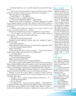 — Frumușel cățel aveți, zic eu cocoanii, după câteva momente de tăcere;
da' rău!
— Aș! nu e rău, zice cocoana; până se-nvață cu omul; dar nu știți ce cuminte
și fidel este, și deștept! Ei bine! e ca un om, frate! doar că nu vorbește …
Apoi către paner, cu multă dragoste:
— Unde-i Bùbico? … Nu e Bùbico! …
Din paner se aude un miorlăit sentimental.
— Să-i dea mama băiețelului zăhărel? … Bùbico! Bùbi!!
Băiețelul scoate capul cu panglicuțe … Mamița-l degajează din țoalele
în care dospește-nfășurat și-l scoate afară. Bùbico se uită la mine și mârâie-n
surdină. Eu, apucat de groază la ideea că nenorocitul ar încerca să mă provoace,
zic cocoanei:
— Madam! pentru Dumnezeu, țineți-l să nu se dea la mine! eu sunt
nevricos, și nu știu ce-aș fi în stare … de frică …
Dar cocoana, luând în brațe pe favorit și mângâindu-l cu toată duioșia:
— Vai de mine! cum crezi d-ta? … Noi suntem băieți cuminți și
bine-crescuți … Noi nu suntem mojici ca Bismarck …
— Ha? zic eu.
— Bismarck al ofițerului Papadopolinii.
Dându-mi această explicație, cocoana scoate din săculețul de mână o
bucățică de zahăr:
— Cui îi place zăhărelul? …
Bùbico (făcând pe bancă sluj frumos, cu toată cletinătura vagonului): Ham!
— Să-i dea mamițica băiatului zăhărel?
Bùbico: Ham! Ham!
Și apucă bucățica de zahăr și-ncepe s-o ronțăie … Cocoana scoate din alt
săculeț o sticlă cu lapte, din care toarnă într-un pahar; apoi:
— Cui îi place lăptic?
Bùbico (lingându-se pe bot): Ham!
— Să-i dea mamițica lăptic băiatului?
Bùbico (impacient): Ham! Ham!
„Ah! suspin eu în adânc; lua-te-ar hengherul, Bùbico!”
Dar cocoana apropie paharul aplecat de botul favoritului, care-ncepe să
lăpăie, și lăpăie, și lăpăie, până când un pasajer se arată la ușa compartimentului
nostru, uitându-se-năuntru. Bùbico se oprește din lăpăit și se pornește să latre ca
o fiară, cu ochii holbați și mușcând în sec și clănțănind din dinți, și tușind și …
„Vedea-te-aș la Babeș, jigăraie îndrăcită!” gândesc eu, și prin mintea mea
începe să treacă fel de fel de idei, care de care mai crudă și mai infamă.
Pasajerul s-a retras de la geam. Bùbico s-a potolit. Cocoana toarnă iar
lapte-n pahar și bea și dumneaei. Eu simt cum mă năvălesc, din ce în ce mai
irezistibile, ideile negre.
— A propos – zic eu – madam, vorbeați adineaori de Bismarck … al …
— Al ofițerului Papadopolinii …
— Ei! Ce e Bismarck?
— Un dulău de curte … Era să mi-l omoare pe Bùbico … Papadopolina are
o cățelușă, Zambilica, foarte frumușică! șade alături de mine; suntem prietene;
și dumnealui (arată pe Bùbico), curte teribilă! (Către Bùbico:) Craiule! …
(Către mine:) Mizerabila de servitoare, o dobitoacă! i-am spus, când l-a dus
Repere culturaleRepere culturaleRepere culturale
În secolul al XIX-lea, oamenii
călătoreau cu trăsura, cu va-
porul, cu trenul. Prima linie
de cale ferată este construită
pe ruta București-Giurgiu, în
1869. Construirea liniilor de
cale ferată București-Ploiești
(1872) și Ploiești-Predeal
(1879) s-a realizat în interva-
le de timp diferite. Trenurile
de la București care mergeau
spre Ardeal erau oprite în
gara Ploiești, locomotiva era
decuplată de garnitură, intra
pe o linie de manevră și era
întoarsă pe o placă turnantă
și direcționată pe linia spre
Predeal. Locomotiva era cu-
plată la celălalt capăt al gar-
niturii, astfel ultimul vagon al
trenului venit de la București,
devenea primul. Când trenul
pornea, călătorii aveau sen-
timentul că s-au suit într-o
cursă greșită. Trenul părea că
se întoarce la București, deși,
în realitate, rula pe linia spre
Predeal. Astfel, s-a născut
expresia a (o) întoarce ca la
Ploiești.
Babeș: institut care poartă nu-
mele celebrului bacteriolog
român Victor Babeș; la acest
institut, se trata o boală a câi-
nilor, turbarea.
Bismarck: cancelar al Germaniei,
om de stat care a avut un rol
decisiv în unificarea și crearea
Imperiului German.
damă: femeie, cucoană.
hengher (formă literară, hin-
gher): persoană care se ocupă
de prinderea maidanezilor.
impacient: nerăbdător.
infam: ticălos, oribil, groaznic.
jigăraie: boală a câinilor; tuse.
mojic: mitocan, bădăran, om
prost-crescut, obraznic.
nevricos: iritabil, nervos.
Dicționar
101
 