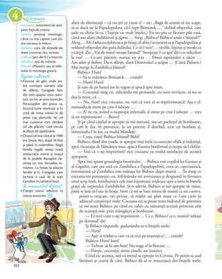 afară de dimineață – că nu știi ce curat e! – zic: „Bagă de seamă să nu scape,
să se ducă iar la Papadopolina, că-l rupe Bismarck …” dulăul ofițerului, care
șade cu chirie la ea. (Tușește cu mult înțeles.) Eu nu știu ce făceam pân casă,
când auz afară chelălăituri și țipete … Strig: „Bùbico! Bùbico! unde e băiatul?!”
Alerg…Mi-laduceadobitoacapebrațe;d-abia-lscoseserăeașiPapadopolinași
soldatul ofițerului din gura dulăului. Ce să-l vezi? … tăvălit, leșinat și moale ca
o cârpă. Zic: „Vai de mine! moare băiatul!” Stropește-l cu apă! dă-i cu odicolon
la nas! … Ce-am pătimit, numai eu știu … Două săptămâni a zăcut …
Am adus și doftor. Da-n sfârșit, slavă Domnului! a scăpat … (Cătră Bùbico:)
Mai merge la Zambilica băiatul?
Bùbico: Ham!
— Să te mănânce Bismarck … craiule!
— Ham! Ham!
Și sare de pe bancă jos în vagon și apucă spre mine.
— Cocoană! strig eu, ridicându-mi picioarele; eu sunt nevricos, să nu se
dea la mine, că …
— Nu, frate! zice cocoana, nu vezi că vrea să se-mprietinească? Așa e el:
numaidecât simte pe cine-l iubește …
— A! zic eu, având o inspirație infernală; a! simte pe cine-l iubește … vrea
să ne-mprietenim! … Bravo!
Și pe când cățelul se apropie să mă miroasă, iau un pachețel de bonboane,
pe cari le duc în provincie, la un prietin; îl deschid, scot un bonbon și,
întinzându-l în jos, cu multă blândețe:
— Cuțu, cuțu! Bùbico băiatul! Bùbi!
Bùbico, dând din coadă, se apropie mai întâi cu oarecare sfială și îndoință,
apoi, încurajat de blândețea mea, apucă frumos bonbonul și-ncepe să-l clefăie.
— Vezi că v-ați împrietinit! zice cocoana cu multă satisfacție de această
apropiere.
Apoi îmi spune genealogia favoritului … Bùbico este copilul lui Garson și
al Gigichii, care era soră cu Zambilica a Papadopolinii, ceea ce, carevasăzică,
însemnează că Zambilica este mătușa lui Bùbico după mamă … În timp ce
cocoana-mi povestește, eu, înfrânându-mi aversiunea și dezgustul în favoarea
unui scop înalt, întrebuințez cele mai înjositoare mijloace spre a intra în bunele
grații ale nepotului Zambilichii. Și-n adevăr, Bùbico se tot apropie de mine,
până se lasă să-l iau în brațe. Simt că mi se bate inima de teamă ca nu cumva,
printr-o mișcare, ori privire, să trădez un plan mare ce l-am croit în
adâncul conștiinței mele. Cocoana nu se poate mira îndestul de prietenia
ce-mi arată Bùbico, pe când eu cultiv cu stăruință această prietenie atât
de scumpă mie, prin mângâieri și bonboane.
— Ei vezi! cum v-ați împrietenit … Ce e, Bùbico? ce e, mamă? iubești
pe domnul? da?
Și Bùbico răspunde, gudurându-se-n brațele mele:
— Ham!
— Așa? ai trădat-o care va să zică pe mamițica? … craiule!
Bùbico: Ham! ham!
— Trebuie să fii om bun! Nu trage el la fitecine …
— Firește, coconiță; simte cânele; are instinct.
Când zic acestea, iată că trenul se oprește în Crivina. Pe peron se aud
lătrături și ceartă de câni. Bùbico dă să se smucească din brațele mele;
aversiune: sentiment de anti-
patie față de cineva.
Cerber: pesonaj mitologic,
câine cu trei capete care pă-
zea intrarea în Infern.
diabolic: care dă dovadă de
mare cruzime; rău, viclean.
a dresa: (aici, din fr.) a întocmi.
odicolon: apă de colonie.
Plutone (Pluton): zeu al Infer-
nului în mitologia greacă.
Dicționar
Repere culturaleRepere culturaleRepere culturale
Fascinat de gări, unde pu-
tea cunoaște oameni atât
de diferiți, Caragiale face
din tren spațiul unor aven-
turi, un loc al unor încercări.
Personajelor din proza sa,
încurcă-lume nevricoși și în
criză de timp, trenul le dă
peste cap planurile. Iar cel
mai cunoscut tren rămâne
cel „de plăcere”, care circula
la sfârșit de săptămână.
Orașul cel mai căutat la 1900
era Sinaia. Aici, după 10 Mai
și până în noiembrie, lângă
familia regală venea toată
aristocrația vremii și orașul
de la poalele Bucegilor de-
venea un mic Versailles ro-
mânesc. La Sinaia își aducea
familia și I.L. Caragiale, care
închiria o casă de la soții
Gentilini, în cartierul Izvor.
În manualul digitalÎn manualul digitalÎn manualul digital
Citește textul referitor la
istoria trenurilor.
102
aversiune
4
 