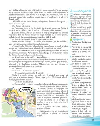 euîlțiubine;elîncepesălatreîndârjitcătrăfereastravagonului.Trenulpornește
iar, și Bùbico, întorcând capul către partea de unde s-aude depărtându-se
cearta semenilor lui, latră mereu; eu îl mângâi, să-l potolesc; el, când nu se
mai aude nimic, ridică botul spre tavan și începe, în brațele mele, să urle … în
brațele mele!
„Ah! Bùbico – zic eu în sine-mi, mângâindu-l frumos – de capu-ți! …
vedea-te-aș mănuși!”
Dar Bùbico urlă mereu.
— Doamnă – zic eu – rău faceți că-l țineți așa de aproape pe Bùbico și
acoperit așa în căldură, poate să turbeze … Chiar așa, aici e prea cald.
Și zicând acestea, mă scol cu Bùbico-n brațe și m-apropiu de fereastra
vagonului. Pun pe Bùbico binișor jos lângă mamița lui, și cobor geamul,
aplecându-mă să respir. Afară, noapte neagră ca și ideile mele.
— Bine faci! să mai iasă fumul de țigară, zice cocoana.
IntrămpepodulPrahovii…Mă-ntorc,iauobonboană,i-oarătluiBùbico,
care s-apropie de mine bâțâind frumușel din coadă.
„Pe memoria lui Plutone și a fidelului său Cerber! zic eu în gând; jur că au
mințit acei cari au cântat instinctul cânilor! E o minciună! Nu există!”
Bùbicoîmiiabonboana;îliauînbrațeșimădaulângăfereastră,ridicându-l
în dreptul deschizăturii. Aerul răcoros, trecându-i pe la bot, face mare plăcere
lui Bùbico. Scoate limba și respiră din adânc.
— Să nu-l scapi pe fereastră! … pentru Dumn …
Dar n-apucă mamițica să rostească-ntreg sfântul nume al creatorului, și
Bùbico dispare ca un porumbel alb în neagra noapte, înapoi spre București,
zburând – la Zambilica, probabil. Mă-ntorc cu fața spre cocoana și,
prezentându-i mânile goale, strig exasperat:
— Doamnă!
Un răcnet! … A-nnebunit cocoana!
— Repede, doamnă, semnalul de alarmă!
O duc la semnal și o-nvăț cum să-l tragă. Pierdută de durere, execută
mișcarea cu o supremă energie. Trenul, stop! pe loc. Cletinătură colosală.
Emoție generală-ntre pasajeri.
— Cine? cine a dat alarma?
— Dumneaei! zic eu către personalul trenului, arătând pe cocoana leșinată.
Trenul se pune din nou în mișcare.
La Ploiești, cocoana s-a deșteptat din
leșin; zdrobită de nenorocire, trebuie să
răspunză la procesul-verbal ce i se dresează
pentru întrebuințarea semnalului. Pe
când, în mijlocul pasajerilor grămădiți,
cocoana se jelește, eu m-apropiu de
urechea ei și, c-un rânjet diabolic, îi
șoptesc răspicat:
— Cocoană! eu l-am aruncat,
mânca-i-ai coada!
Ea leșină iar … Eu trec ca un demon
prin mulțime și dispar în noaptea
neagră …
În manualul digital
Accesează varianta digitală
a manualului și privește cele trei
secvențe din filmul Bùbico. După
vizionare, răspunde la întrebări:
Cine îi oferă bomboane lui
Bùbico?
Poți da exemplul unei replici
din text care nu apare în film?
Care dintre cele trei personaje
se aseamănă cel mai mult cu
cel imaginat de tine în timpul
lecturii?lecturii?
Înțeleg textul!
lecturii?lecturii?
Înțeleg textul!Înțeleg textul!
6 Ce ai reținut după prima
lectură?
7 Povestește o experiență
personală pe care ți-ai
amintit-o în timpul lec-
turii.
8 Reconstituie firul întâm-
plărilor punând în ordine
următoarele enunțuri:
Un domn îi oferă bom-
boane lui Bùbico pentru
a se împrieteni cu el.
Cucoana leșină după ce
trage semnalul de alarmă.
Bărbatul coboară din
tren la Ploiești și se pierde
în mulțime.
Un domn cumpără bilet
de tren și găsește loc în
compartiment, lângă o
femeie cu un cățel.
Doamna îl răsfață pe
Bùbico oferindu-i zăhăr
și lapte.
Stăpâna cățelului poves-
tește cum acesta a zăcut
două săptămâni după
ce un dulău din vecini,
Bismarck, l-a mușcat.
Bùbico îi latră atât pe
domnul din comparti-
ment, cât și pe conductor.
103
 