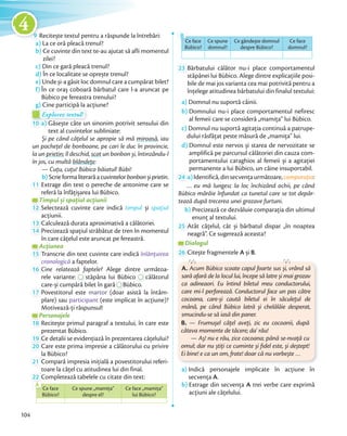 9 Recitește textul pentru a răspunde la întrebări:
a) La ce oră pleacă trenul?
b) Ce cuvinte din text te-au ajutat să afli momentul
zilei?
c) Din ce gară pleacă trenul?
d) În ce localitate se oprește trenul?
e) Unde și-a găsit loc domnul care a cumpărat bilet?
f) În ce oraș coboară bărbatul care l-a aruncat pe
Bùbico pe fereastra trenului?
g) Cine participă la acțiune?Cine participă la acțiune?
Explorez textul!
g) Cine participă la acțiune?g) Cine participă la acțiune?
Explorez textul!Explorez textul!Explorez textul!Explorez textul!
10 a) Găsește câte un sinonim potrivit sensului din
text al cuvintelor subliniate:
Și pe când cățelul se apropie să mă miroasă, iau
un pachețel de bonboane, pe cari le duc în provincie,
la un prietin; îl deschid, scot un bonbon și, întinzându-l
în jos, cu multă blândețe:
— Cuțu, cuțu! Bùbico băiatul! Bùbi!
b) Scrieformaliterarăacuvintelorbonbonșiprietin.b)
11 Extrage din text o pereche de antonime care se
referă la înfățișarea lui Bùbico.
Timpul și spațiul acțiuniiTimpul și spațiul acțiuniiTimpul și spațiul acțiunii
12 Selectează cuvinte care indică timpul și spațiul
acțiunii.acțiunii.
13 Calculează durata aproximativă a călătoriei.13 Calculează durata aproximativă a călătoriei.
14 Precizează spațiul străbătut de tren în momentul
în care cățelul este aruncat pe fereastră.
AcțiuneaAcțiuneaAcțiunea
15 Transcrie din text cuvinte care indică înlănțuirea
cronologică a faptelor.cronologică
16 Cine relatează faptele? Alege dintre următoa-
rele variante:
Cine relatează faptele?
stăpâna lui Bùbico
Alege dintre următoa-
călătorul
care-și cumpără bilet în gară
stăpâna lui Bùbico
care-și cumpără bilet în gară Bùbico.care-și cumpără bilet în gară
17 Povestitorul este martor (doar asistă la întâm-
plare) sau participant (este implicat în acțiune)?
Motivează-ți răspunsul!
PersonajelePersonajelePersonajele
18 Recitește primul paragraf a textului, în care este
prezentat Bùbico.prezentat Bùbico.
19 Ce detalii se evidențiază în prezentarea cățelului?19 Ce detalii se evidențiază în prezentarea cățelului?
20 Care este prima impresie a călătorului cu privire
la Bùbico?la Bùbico?
21 Compară impresia inițială a povestitorului referi-
toare la cățel cu atitudinea lui din final.toare la cățel cu atitudinea lui din final.
22 Completează tabelele cu citate din text:
Ce face
Bùbico?
Ce spune „mamița”
despre el?
Ce face „mamița”
lui Bùbico?
Completează tabelele cu citate din text:Completează tabelele cu citate din text:
Ce face
A
Ce face
Bùbico?
Ce spune
domnul?
Ce gândește domnul
despre Bùbico?
Ce face
domnul?
Ce face
B
23 Bărbatului călător nu-i place comportamentul
stăpânei lui Bùbico. Alege dintre explicațiile posi-
bile de mai jos varianta cea mai potrivită pentru a
înțelege atitudinea bărbatului din finalul textului:
a) Domnul nu suportă câinii.
b) Domnului nu-i place comportamentul nefiresc
al femeii care se consideră „mamița” lui Bùbico.
c) Domnul nu suportă agitația continuă a patrupe-
dului răsfățat peste măsură de „mamița” lui.
d) Domnul este nervos și starea de nervozitate se
amplifică pe parcursul călătoriei din cauza com-
portamentului caraghios al femeii și a agitației
permanente a lui Bùbico, un câine insuportabil.permanente a lui Bùbico, un câine insuportabil.
24 a)Identifică,dinsecvențaurmătoare,comparația:
… eu mă lungesc la loc închizând ochii, pe când
Bùbico mârâie înfundat ca tunetul care se tot depăr-
tează după trecerea unei grozave furtuni.
b) Precizează ce dezvăluie comparația din ultimul
enunț al textului.
25 Atât cățelul, cât și bărbatul dispar „în noaptea
neagră”. Ce sugerează aceasta?
Dialogul
26 Citește fragmentele A și B.
A. Acum Bùbico scoate capul foarte sus și, vrând să
sară afară de la locul lui, începe să latre și mai grozav
ca adineaori. Eu întind biletul meu conductorului,
care mi-l perforează. Conductorul face un pas către
cocoana, care-și caută biletul ei în săculețul de
mână, pe când Bùbico latră și chelălăie desperat,
smucindu-se să iasă din paner.
B. — Frumușel cățel aveți, zic eu cocoanii, după
câteva momente de tăcere; da' rău!
— Aș! nu e rău, zice cocoana; până se-nvață cu
omul; dar nu știți ce cuminte și ﬁdel este, și deștept!
Ei bine! e ca un om, frate! doar că nu vorbește …
a) Indică personajele implicate în acțiune în
secvența A.
b) Extrage din secvența A trei verbe care exprimă
acțiuni ale cățelului.
104
9 Recitește textul pentru a răspunde la întrebări:Recitește textul pentru a răspunde la întrebări:9
4
 