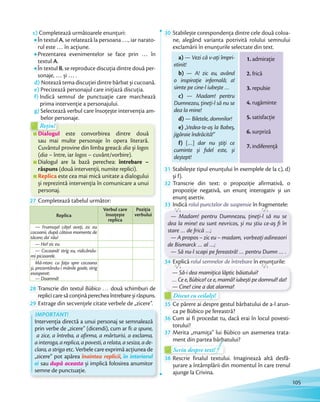 c) Completează următoarele enunțuri:
În textul A, se relatează la persoana …, iar narato-
rul este … în acțiune.
Prezentarea evenimentelor se face prin … în
textul A.
În textul B, se reproduce discuția dintre două per-
sonaje, … și … .
d) Notează tema discuției dintre bărbat și cucoană.
e) Precizează personajul care inițiază discuția.
f) Indică semnul de punctuație care marchează
prima intervenție a personajului.
g) Selectează verbul care însoțește intervenția am-
belor personaje.
Dialogul este convorbirea dintre două
sau mai multe personaje în opera literară.
Cuvântul provine din limba greacă: dia și logos
(dia – între, iar logos – cuvânt/vorbire).
Dialogul are la bază perechea: întrebare –
răspuns (două intervenții, numite replici).
Replica este cea mai mică unitate a dialogului
și reprezintă intervenția în comunicare a unui
personaj.
belor personaje.
Dialogul este convorbirea dintre două
Rețin!
belor personaje.belor personaje.
Dialogul
Rețin!
27 Completează tabelul următor:
Replica
Verbul care
însoțește
replica
Poziția
verbului
— Frumușel cățel aveți, zic eu
cocoanii, după câteva momente de
tăcere; da' rău!
— Ha? zic eu.
— Cocoană! strig eu, ridicându-
mi picioarele.
Mă-ntorc cu fața spre cocoana
și, prezentându-i mânile goale, strig
exasperat:
— Doamnă!
28 Transcrie din textul Bùbico … două schimburi de
replicicaresăconținăperecheaîntrebareșirăspuns.replicicaresăconținăperecheaîntrebareșirăspuns.
29 Extrage din secvențele citate verbele de „zicere”.
IMPORTANT!
Intervenția directă a unui personaj se semnalează
prin verbe de „zicere” (dicendi), cum ar fi: a spune,
a zice, a întreba, a afirma, a mărturisi, a exclama,
a interoga, a replica, a povesti, a relata, a sesiza, a de-
clara, a striga etc. Verbele care exprimă acțiunea de
„zicere” pot apărea înaintea replicii, în interiorul
ei sau după aceasta și implică folosirea anumitor
semne de punctuație.
30 Stabilește corespondența dintre cele două coloa-
ne, alegând varianta potrivită rolului semnului
exclamării în enunțurile selectate din text.exclamării în enunțurile selectate din text.exclamării în enunțurile selectate din text.exclamării în enunțurile selectate din text.
a) — Vezi că v-ați împri-
etinit!
b) — A! zic eu, având
o inspirație infernală; a!
simte pe cine-l iubește …
c) — Madam! pentru
Dumnezeu, țineți-l să nu se
dea la mine!
d) — Biletele, domnilor!
e) „Vedea-te-aș la Babeș,
jigăraie îndrăcită!”
f) […] dar nu știți ce
cuminte și ﬁdel este, și
deștept!
1. admirație
2. frică
3. repulsie
4. rugăminte
5. satisfacție
6. surpriză
7. indiferență
31 Stabilește tipul enunțului în exemplele de la c), d)
și f).și f).
32 Transcrie din text: o propoziție afirmativă, o
propoziție negativă, un enunț interogativ și un
enunț asertiv.enunț asertiv.
33 Indică rolul punctelor de suspensie în fragmentele:
— Madam! pentru Dumnezeu, țineți-l să nu se
dea la mine! eu sunt nevricos, și nu știu ce-aș ﬁ în
stare … de frică …;
— A propos – zic eu – madam, vorbeați adineaori
de Bismarck … al …;
— Să nu-l scapi pe fereastră! … pentru Dumn … .
34 Explică rolul semnelor de întrebare în enunțurile:
— Să-i dea mamițica lăptic băiatului?
… Ce e, Bùbico? ce e, mamă? iubești pe domnul? da?
— Cine? cine a dat alarma?
Discut cu ceilalți!Discut cu ceilalți!Discut cu ceilalți!Discut cu ceilalți!Discut cu ceilalți!
35 Ce părere ai despre gestul bărbatului de a-l arun-
ca pe Bùbico pe fereastră?ca pe Bùbico pe fereastră?
36 Cum ai fi procedat tu, dacă erai în locul povesti-
torului?torului?
37 Merita „mamița” lui Bùbico un asemenea trata-
ment din partea bărbatului?
Scriu despre text!Scriu despre text!Scriu despre text!Scriu despre text!Scriu despre text!
38 Rescrie finalul textului. Imaginează altă desfă-
șurare a întâmplării din momentul în care trenul
ajunge la Crivina.
105
 
