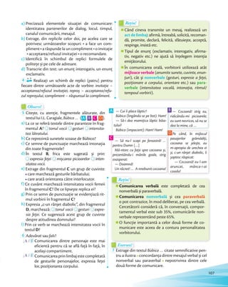 Observ!Observ!
5 Citește, cu atenție, fragmentele alăturate, din
textul lui I.L. Caragiale, Bùbico … ( A , B , C , D ).
a) La ce se referă textele dintre paranteze în frag-
mentul A?
La ce se referă textele dintre paranteze în frag-
? tonul vocii
La ce se referă textele dintre paranteze în frag-
tonul vocii gesturi
La ce se referă textele dintre paranteze în frag-
gesturi intensita-
tea lătratului.
b) Ce reprezintă sunetele scoase de Bùbico?
c) Ce semne de punctuație marchează intonația
din toate fragmentele?
d) În textul B, frica este sugerată și prin:d)
expresia feței
, frica este sugerată și prin:
expresia feței mișcarea picioarelor
, frica este sugerată și prin:
mișcarea picioarelor inten-
sitatea vocii.
e) Extrage din fragmentul C un grup de cuvinte:
care marchează gesturile bărbatului;
care arată orientarea către interlocutor.
f) Ce cuvânt marchează intensitatea vocii femeii
în fragmentul C? De ce lipsește replica ei?
g) Prin ce semn de punctuație se evidențiază rit-
mul vorbirii în fragmentul C?
h) Expresia „c-un rânjet diabolic”, din fragmentul
D, marchează:
Expresia „c-un rânjet diabolic”, din fragmentul
, marchează: tonul vocii
Expresia „c-un rânjet diabolic”, din fragmentul
tonul vocii gesturi
Expresia „c-un rânjet diabolic”, din fragmentul
gesturi expre-
sia feței. Ce sugerează acest grup de cuvinte
despre atitudinea domnului?
i) Prin ce verb se marchează intensitatea vocii în
textul D?
6 Adevărat sau fals?
A / F Comunicarea dintre personaje este mai
eficientă pentru că se află față în față, în
același compartiment.
A / F Comunicarea prin limbaj este completată
de gesturile personajelor, expresia feței
lor, poziționarea corpului.
Când cineva transmite un mesaj, realizează un
act de limbaj: afirmă, întreabă, solicită, recoman-
dă, promite, declară, felicită, sfătuiește, acceptă,
respinge, insistă etc.
Tipul de enunț (exclamativ, interogativ, afirma-
tiv, negativ etc.) ne ajută să înțelegem intenția
emițătorului.
În comunicarea orală, vorbitorii utilizează atât
mijloace verbale (anumite sunete, cuvinte, enun-
țuri), cât și nonverbale (gesturi, expresie a feței,
poziționare a corpului, orientare etc.) sau para-
verbale (intensitatea vocală, intonația, ritmul/
tempoul vorbirii).
Când cineva transmite un mesaj, realizează un
Rețin!
Când cineva transmite un mesaj, realizează un
Rețin!
Comunicarea verbală este completată de cea
nonverbală și paraverbală.
Comunicarea nonverbală și cea paraverbală
o pot contrazice, în mod deliberat, pe cea verbală.
Cercetătorii consideră că, în conversații, compor-
tamentul verbal este sub 35%, comunicările non-
verbale reprezentând peste 65%.
O funcție importantă a celor două forme de co-
municare este aceea de a contura personalitatea
vorbitorului.
Comunicarea verbală
Rețin!
Comunicarea verbală
Rețin!
a) Precizează elementele situației de comunicare:
identitatea partenerilor de dialog, locul, timpul,
canalul comunicării, mesajul.
b) Extrage, din replicile celor doi, pe acelea care se
potrivesc următoarelor scopuri: a face un com-
pliment a răspunde la un compliment o invitație
acceptarea/refuzul invitației o recomandare.
c) Identifică în schimbul de replici formulele de
politețe și pe cele de adresare.
d) Transcrie din text: un enunț interogativ, un enunț
exclamativ.
4 Realizați un schimb de replici (patru) pentru
fiecare dintre următoarele acte de vorbire: invitație –
acceptarea/refuzul invitației; reproș – acceptarea/refu-
zul reproșului; compliment – răspunsul la compliment.
— Cui îi place lăptic?
Bùbico (lingându-se pe bot): Ham!
— Să-i dea mamițica lăptic băia-
tului?
Bùbico (impacient): Ham! Ham!
A — Cocoană! strig eu,
ridicându-mi picioarele;
eu sunt nevricos, să nu se
dea la mine, că …
B
Pe când, în mijlocul
pasajerilor grămădiți,
cocoana se jelește, eu
m-apropiu de urechea ei
și, c-un rânjet diabolic, îi
șoptesc răspicat:
— Cocoană! eu l-am
aruncat, mânca-i-ai
coada!
D
Exersez!Exersez!
7 Extrage din textul Bùbico … citate semnificative pen-
tru a ilustra: concordanța dintre mesajul verbal și cel
nonverbal sau paraverbal nepotrivirea dintre cele
două forme de comunicare.
— Să nu-l scapi pe fereastră! …
pentru Dumn […]
Mă-ntorc cu fața spre cocoana și,
prezentându-i mânile goale, strig
exasperat:
— Doamnă!
Un răcnet! … A-nnebunit cocoana!
C
107
 