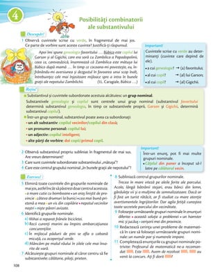 Descopăr!Descopăr!Descopăr!
1 Observă cuvintele scrise cu verde, în fragmentul de mai jos.
Ce parte de vorbire sunt aceste cuvinte? Justifică-ți răspunsul.
Posibilități combinatorii
ale substantivului
Substantivul și cuvintele subordonate acestuia alcătuiesc un grup nominal.
Substantivele genealogia și copilul sunt centrele unui grup nominal (substantivul favoritului
determină substantivul genealogia, în timp ce substantivele proprii, Garson și Gigichii, determină
substantivul copilul).
Într-un grup nominal, substantivul poate avea ca subordonați:
un alt substantiv: copilul vecinilor/copilul din clasă;
un pronume personal: copilul lui;
un adjectiv: copilul inteligent;
alte părți de vorbire: doi copii/primul copil.
Substantivul și cuvintele subordonate acestuia alcătuiesc un
Rețin!Rețin!
Important!
Într-un enunț, pot fi mai multe
grupuri nominale.
Cățelul din paner a început să-l
latre pe călătorul vecin.
2 Observă substantivul propriu subliniat în fragmentul de mai sus.
Are vreun determinant?
3 Care sunt cuvintele subordonate substantivului „mătușa”?Care sunt cuvintele subordonate substantivului „mătușa”?
4 Care este centrul grupului nominal „în bunele grații ale nepotului”?
Exersez!Exersez!
5 Elimină toate cuvintele din grupurile nominale de
maijos,astfelîncâtsăpăstrezidoarcentrulacestuia:
o mare cutie cu bomboane un oraș liniștit de pro-
vincie câteva drumuri la bunici cea mai bună pri-
etenă a mea un vis din copilărie nepotul vecinilor
noștri niște păreri avizate.noștri
6 Identifică grupurile nominale:
a) Mihai a reparat frânele bicicletei.
b) Recii curenți marini au împins ambarcațiunea
concurenților.
c) În mijlocul pădurii de pini se afla o cabană
micuță, cu acoperișul verde.
d) Mâncăm pe malul râului în zilele cele mai înso-
rite de vară.
7 Alcătuiește grupuri nominale al căror centru să fie
substantivele: călătorie, piloți, prieten.
8 Subliniază centrul grupurilor nominale.
Trecea în mare viteză pe aleile ferite ale parcului.
Acolo, lângă bătrânii stejari, erau bănci din lemn,
gărdulețe vii și o mulțime de semnalizatoare. Dacă ar
fi fost un turist rătăcit, ar fi studiat cu mare atenție
avertismentele îngrijitorilor. Dar agila fetiță cunoștea
toate secretele parcului din vecinătate.toate secretele parcului din vecinătate.
9 Foloseșteurmătoarelegrupurinominaleînenunțuri
diferite: această soluție a problemei un hamster
mic și jucăuș verișorii mei din provincie.mic și jucăuș
10 Redactează cerința unei probleme de matemati-
că în care să folosești următoarele grupuri nomi-
nale: un număr par și numerele impare.nale:
11 Completează enunțurile cu grupuri nominale po-
trivite: Profesorul de matematică ne-a recoman-
dat . Este . Avem de rezolvat . au
venit la concurs. Ați fi dorit ?
Ce parte de vorbire sunt aceste cuvinte? Justifică-ți răspunsul.
Rețin!Rețin!
Apoi îmi spune genealogia favoritului … Bùbico este copilul lui
Garson și al Gigichii, care era soră cu Zambilica a Papadopolinii,
ceea ce, carevasăzică, însemnează că Zambilica este mătușa lui
Bùbico după mamă … În timp ce cocoana-mi povestește, eu, în-
frânându-mi aversiunea și dezgustul în favoarea unui scop înalt,
întrebuințez cele mai înjositoare mijloace spre a intra în bunele
grații ale nepotului Zambilichii. (I.L. Caragiale, Bùbico …)
Ce parte de vorbire sunt aceste cuvinte? Justifică-ți răspunsul.
Garson și al Gigichii, care era soră cu Zambilica a Papadopolinii,
ceea ce, carevasăzică, însemnează că Zambilica este mătușa lui
Bùbico după mamă
frânându-mi aversiunea și dezgustul în favoarea unui scop înalt,
întrebuințez cele mai înjositoare mijloace spre a intra în bunele
grații ale nepotului Zambilichii. (
Important!
Cuvintele scrise cu verde au deter-
minanți (cuvinte care depind de
ele).
a cui genealogie? ž (a) favoritului;
al cui copil? ž (al) lui Garson;
al cui copil? ž (al) Gigichii.
108
4
 