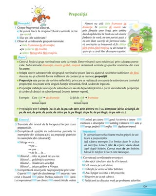 Descopăr!Descopăr!Descopăr!Descopăr!
1 Citește fragmentul alăturat.
a) Ai putea trece la singular/plural cuvintele scrise
cu verde?
b) Dar pe cele subliniate?b)
2 Observă următoarele grupuri nominale:
zilele frumoase de drumeție;
pe potecile de munte;
călător fără grabă, fără mașină.
Prepoziția
Centrul fiecărui grup nominal este scris cu verde. Determinanții sunt evidențiați prin culoarea porto-
calie. Substantivele drumeție, munte, grabă, mașină determină centrele grupurilor nominale din care
fac parte.
Relația dintre substantivele din grupul nominal se poate face cu ajutorul cuvintelor subliniate: de, fără.
Acestea nu-și schimbă forma indiferent de context și se numesc prepoziții.
Prepoziția este partea de vorbire neflexibilă, prin care se realizează un raport de subordonare la nivelul
propoziției. Nu poate avea singură funcție sintactică, fiind cuvânt de legătură.
Prepoziția stabilește o relație de subordonare sau de dependență între o parte secundară de propoziție
și cuvântul căruia i se subordonează (numit termen regent).
Care zile? ž de drumețiezile?
termen regent
Ce fel de zile? ž frumoasezile?
termen regent
Exemple:
Prepozițiile pot fi simple (cu, în, de, la, pe, sub, spre, prin, pentru etc.) sau compuse (de la, de lângă, de
pe, de sub, de prin, de peste, de către, pe la, pe lângă, de pe la, de pe lângă, de pe sub etc.).
Centrul fiecărui grup nominal este scris cu verde. Determinanții sunt evidențiați prin culoarea porto-
Rețin!Rețin!
Exersez!Exersez!
3 Transcrie din textul de la începutul lecției toate
prepozițiile.prepozițiile.
4 Completează spațiile cu substantive potrivite în
exemplele din coloana a) și cu prepoziții potrivite
în exemplele din coloana b):
a) Merge ž cu …
ž pe …
ž spre …
ž de la … la …
b) Băiatul … bloc se joacă des cu noi.
Băiatul … grădiniță e cuminte.
Băiatul … stradă are un cățel.
Băiatul … tricou galben e Mircea.
5 Completează enunțurile cu prepozițiile potrivite:
O parte copiii din clasă merge excursie. I-am
cerut o bucată pâine. Purtau pulovere lână.
L-a impresionat un cântec vioară. Nu da vrabia
mână pe cioara gard. I-a trimis o cerere
motivare a absențelor catalog. Călătorii sate și
orașe preferă mijloc deplasare trenul.
În comunicare se fac foarte multe greșeli de uti-
lizare a prepozițiilor.
Iată câteva exemple: S-a limitat doar în a face
un exercițiu. Corect este: la a face; Vreau două
copii după buletin. Corect este: de pe buletin;
Rămâi în telefon! Corect este: la telefon.
Important!
6 Corectează următoarele enunțuri:
a) Am răcit când am stat la el în terasă.
b) Stă mereu pe calculator.
c) Trăiește pe urma acestor bătrâni.
d) Au câștigat cu votul a 80 procente.
e) Revenim pe acest subiect.
f) Politicienii au discutat mult pe problema salariilor.
Nimeni nu uită zilele frumoase de
drumeție. Pe potecile de munte sau
prin fânețele unor livezi, prin umbra
deasăapădurilordebradsausubsoarele
fierbinte de vară, ne-am purtat pașii și
ne-am lăsat cuceriți de farmecul natu-
rii, am înțeles ce înseamnă să fii călător
fără grabă, fără mașină, cu un rucsac în
spate și cu cerul liber deasupra capului.
de
sau
prin fânețele unor livezi, prin umbra
deasăapădurilordebradsausubsoarele
fierbinte de vară, ne-am purtat pașii și
ne-am lăsat cuceriți de farmecul natu-
călător
, cu un rucsac în
109
 