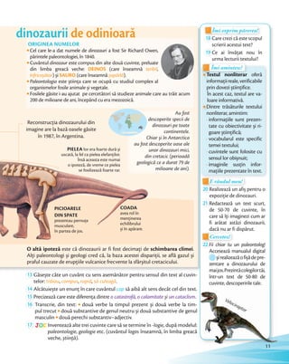 COADA
avea rol în
menținerea
echilibrului
și în apărare.
dinozaurii de odinioară
PICIOARELE
DIN SPATE
prezentau pernuțe
musculare,
în partea de jos.
PIELEA lor era foarte dură și
uscată, la fel ca pielea elefanților.
Însă aceasta este numai
o ipoteză, de vreme ce pielea
se fosilizează foarte rar.
Reconstrucția dinozaurului din
imagine are la bază oasele găsite
în 1987, în Argentina.
Cel care le-a dat numele de dinozauri a fost Sir Richard Owen,
părintele paleontologiei, în 1840.
Cuvântul dinozaur este compus din alte două cuvinte, preluate
din limba greacă veche: DEINOS (care înseamnă teribil,
înfricoșător) și SAURO (care înseamnă șopârlă).
Paleontologia este știința care se ocupă cu studiul complex al
organismelor fosile animale și vegetale.
Fosilele găsite i-au ajutat pe cercetători să studieze animale care au trăit acum
200 de milioane de ani, începând cu era mezozoică.
ORIGINEA NUMELOR
Au fost
descoperite specii de
dinozauri pe toate
continentele.
Chiar și în Antarctica
au fost descoperite oase ale
unor dinozauri mici,
din cretacic (perioadă
geologică ce a durat 79 de
milioane de ani).
O altă ipoteză este că dinozaurii ar fi fost decimați de schimbarea climei.
Alți paleontologi și geologi cred că, la baza acestei dispariții, se află gazul și
praful cauzate de erupțiile vulcanice frecvente la sfârșitul cretacicului.
13 Găsește câte un cuvânt cu sens asemănător pentru sensul din text al cuvin-
telor: trăiau, compus, rapid, să culeagă.
14 Alcătuiește un enunţ în care cuvântul cap să aibă alt sens decât cel din text.Alcătuiește un enunţ în care cuvântul
15 Precizează care este diferența dintre o catastrofă, o calamitate și un cataclism.Precizează care este diferența dintre
16 Transcrie, din text: două verbe la timpul prezent și două verbe la tim-
pul trecut două substantive de genul neutru și două substantive de genul
masculin două perechi substantiv–adjectiv.
17 JOC Inventează alte trei cuvinte care să se termine în -logie, după modelul:
paleontologie, geologie etc. (cuvântul logos înseamnă, în limba greacă
veche, știință).
Textul nonliterar oferă
informațiireale,verificabile
prin dovezi științifice.
În acest caz, textul are va-
loare informativă.
Dintre trăsăturile textului
nonliterar, amintim:
- informațiile sunt prezen-
tate cu obiectivitate și ri-
goare științifică;
- vocabularul este specific
temei textului;
- cuvintele sunt folosite cu
sensul lor obișnuit;
- imaginile susțin infor-
mațiile prezentate în text.
Textul nonliterarTextul nonliterar oferăTextul nonliterar oferăTextul nonliterar
Îmi amintesc!
Textul nonliterarTextul nonliterar
Îmi amintesc!
Îmi exprim părerea!Îmi exprim părerea!Îmi exprim părerea!Îmi exprim părerea!Îmi exprim părerea!
18 Care crezi că este scopul
scrierii acestui text?
19 Ce ai învățat nou în
urma lecturii textului?
E rândul meu!E rândul meu!
20 Realizează un afiș pentru o
expoziție de dinozauri.expoziție de dinozauri.
21 Redactează un text scurt,
de 50-70 de cuvinte, în
care să îţi imaginezi cum ar
fi arătat astăzi dinozaurii,
dacă nu ar fi dispărut.dacă nu ar fi dispărut.
Cercetez!
dacă nu ar fi dispărut.dacă nu ar fi dispărut.
Cercetez!
22 Fii chiar tu un paleontolog!
Accesează manualul digital
șirealizeazăofișădepre-
zentare a dinozaurului de
maijos.Prezintăcolegilortăi,
într-un text de 50-80 de
cuvinte, descoperirile tale.
să aibă alt sens decât cel din text.
.
două verbe la timpul prezent și două verbe la tim-
două substantive de genul neutru și două substantive de genul
, după modelul:
Velociraptor
11
 