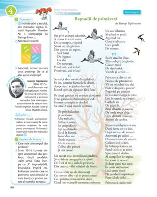 Te provoc!Te provoc!Te provoc!
1 Închideochiișiascultă,
din manualul digital, fi-
nalul Rapsodiei Române
Nr. 1, compoziția lui
George Enescu.George Enescu.
2 Notează în caiete:
Am
auzit…
Am
visat la…
Amm
irosit…
Am
sim
țit…
3 Asociază ritmul muzicii
unui anotimp. De ce ai
ales acest anotimp?
Înainte de lecturăÎnainte de lecturăÎnainte de lectură
4 Care este anotimpul tău
preferat?preferat?
5 Scrie 10-15 cuvinte de-
spre anotimpul tău pre-
ferat, după modelul:
Ador iarna. Totul înce-
pe cu „i”: imprevizibilă,
imaculată, inspiră etc.
Folosește cuvinte care se
potrivesc anotimpului și
care încep cu primul su-
net al numelui acestuia.
George Topîrceanu
(1886-1937) –
unul dintre cei mai
îndrăgiți poeți români.
Se remarcă prin umor,
rafinament și armonia
versurilor. Cele mai impor-
tante volume de versuri sunt:
Parodii originale, Balade vesele și
triste, Migdale amare.
Să-lcu
noaștem p
escriitor
Info plusInfo plusInfo plusInfo plusInfo plusInfo plus
Antonio Vivaldi, compozitor
italian, a creat o serie de patru
concerte inspirate de cele
patru anotimpuri. Vizionează
materialul video din manualul
digital .
Text integral
Rapsodii de primăvară
de George Topîrceanu
I
Sus prin crângul adormit,
A trecut în taină mare,
De cu noapte, risipind
Şiruri de mărgăritare
Din panere de argint,
Stol bălai
De îngeraşi
Cu alai
De toporaşi.
Primăvară, cui le dai?
Primăvară, cui le laşi?
II
Se-nalţă abur moale din grădină.
Pe jos, pornesc furnicile la drum.
Acoperişuri veştede-n lumină
Întind spre cer ogeacuri fără fum.
Pe lângă garduri s-a zvântat pământul
Şi ies gândacii-Domnului pe zid.
Ferestre amorţite se deschid
Să intre-n casă soarele şi vântul.
De prin balcoane
Şi coridoare
Albe tulpane
Fâlfâie-n soare.
Ies gospodinele
Iuţi ca albinele,
Părul le flutură,
Toate dau zor.
Unele mătură,
Altele scutură
Colbul din pătură
Şi din covor.
Un zarzăr mic, în mijlocul grădinii,
Şi-a răsfirat crenguţele ca spinii
De frică să nu-i cadă la picioare,
Din creştet, vălul subţirel de floare.
Că s-a trezit aşa de dimineaţă
Cu ramuri albe – şi se poate spune
Că-i pentru-ntâia oară în viaţă
Când i se-ntâmplă-asemenea minune.
Un nor sihastru
Şi-adună-n poală
Argintul tot.
Cerul e-albastru
Ca o petală
De miozot.
III
Soare crud în liliac,
Zbor subţire de gândac,
Glasuri mici
De rândunici,
Viorele şi urzici …
Primăvară, din ce rai
Nevisat de pământeni
Vii cu mândrul tău alai
Peste crânguri şi poieni?
Pogorâtă pe pământ
În mătăsuri lungi de vânt,
Laşi în urmă, pe câmpii,
Galbeni vii
De păpădii,
Bălţi albastre şi-nsorite
De omăt topit abia,
Şi pe dealuri mucezite
Arături de catifea.
Şi porneşti departe-n sus
După iarna ce s-a dus,
După trena-i de ninsori
Aşternută pe colini …
Drumuri nalte de cocori,
Călăuzii cei străini,
Îţi îndreaptă an cu an
Pasul tainic şi te mint
Spre ţinutul diafan
Al câmpiilor de-argint.
Iar acolo te opreşti
Şi doar pasul tău uşor,
În omăt strălucitor,
Lasă urme viorii
De conduri împărăteşti
Peste albele stihii …
Primăvară, unde eşti?
Şiruri de mărgăritare
Din panere de argint,
Soare crud în liliac,
Textul literar descriptiv.
Procedee de expresivitate
Sus prin crângul adormit,
Argintul tot.
110
4
 