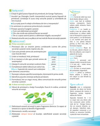 DicționarÎnțeleg textul!Înțeleg textul!Înțeleg textul!
6 Citește în gând poezia Rapsodii de primăvară, de George Topîrceanu.Citește în gând poezia
7 Ascultă-l pe Gheorghe Zamfir interpretând muzical poezia Rapsodii de
primăvară. Urmărește în acest timp versurile poeziei și schimbările de
ritm muzical.
Cu ce poți pune în relație schimbarea de ritm a interpretului?
8 Ce sentiment ți-a provocat prima lectură a textului?Ce sentiment ți-a provocat prima lectură a textului?
9 Privește așezarea în pagină a poeziei.
a) Cum sunt delimitate secvențele?
b) Din câte strofe este alcătuită fiecare secvență?
c) De ce a optat autorul pentru o delimitare inegală a secvențelor?
10 Noteazăversurilecareți-auplăcutcelmaimultdinfiecaresecvențăapoeziei.
Explorez textul!Explorez textul!Explorez textul!
Prima secvență a poezieiPrima secvență a poezieiPrima secvență a poeziei
11 Precizează câte un sinonim pentru următoarele cuvinte din prima
secvență a poeziei: taină, risipind, alai, dai.secvență a poeziei:
12 Care sunt primele semne ale anotimpului pre-
cizat încă din titlu?
13 Unde se instalează, întâi, primăvara?
14 În ce moment al zilei apar primele semne ale
anotimpului?
15 Găsește în versurile secvenței cuvântul-cheie.Găsește în versurile secvenței cuvântul-cheie.
16 Completează tabelul alăturat pe caietul tău.
Observ! Aspectele din natură sunt evidențiate
prin elemente caracteristice.
17 Numește culoarea specifică anotimpului, dominantă în prima strofă.Numește culoarea specifică anotimpului, dominantă în prima strofă.
18 Identifică acțiunile omenești atribuite primăverii.Identifică acțiunile omenești atribuite primăverii.
19 Formulează, într-un singur enunț, ideea comunicată de versurile primei
secvențe a poeziei.
A doua secvență a poezieiA doua secvență a poezieiA doua secvență a poeziei
20 Vântul de primăvară a răvășit frunzulițele. Pune-le în ordine, urmărind
versurile secvenței.versurile secvenței.
grădină
gospodinele
ferestre
balcoane
zarzăr
zid
norcerul
21 Delimitează această secvență în patru fragmente distincte. Ce aspect al
textului te-a ajutat să identifici fragmentele?
22 Memorează o strofă a secvenței.Memorează o strofă a secvenței.
23 Alcătuiește câmpul lexical al locuinței, valorificând această secvență
a poeziei.
Substantivul
determinat
Atributul
crângul
taină
șiruri
panere
stol
alai
DicționarDicționarDicționar
colb: praf.
colină: formă de relief mai mică
decât dealul, delușor, colnic.
diafan: care lasă să străbată
lumina, transparent, foarte
subțire, palid, străveziu, foarte
gingaș, aerian.
mărgăritar: 1. s.n. boabă ro-
tundă și tare de culoare albă-
strălucitoare cu reflexe sidefii,
care se formează în corpul unor
scoici, perlă; 2. s.m. lăcrămioară;
3. s.m. numele unei specii de
vâsc; 4. s.m. plantă erbacee
perenă, cu flori mici, albe, în
formă de clopoței.
miozot (miozotis): floare de
nu-mă-uita, plantă erbacee cu
flori mici albastre, care crește în
pădurile de munte.
mucezit: mucegăit.
ogeac: horn.
sihastru: 1. persoană care
trăiește izolată, retrasă de lume;
2. în text, adj. – izolat, retras,
singuratic, solitar.
stihie: (în text, cu sensul poetic
de) pustietate, singurătate.
tulpan: 1. pânză cu țesătura
foarte subțire; 2. basma în
trei colțuri cu care femeile își
acoperă capul.
Repere culturale
Rapsodia este o compoziție
muzicală, de obicei de formă
liberă, compusă din motive și
fragmente variate, inspirate
adesea din folclor.
Rapsodia Română Nr. 1 în
La major este una dintre cele
mai cunoscute piese orches-
trale ale lui George Enescu.
Are un caracter dinamic, ve-
sel, dansant. Valorifică melo-
dii populare cunoscute și se
încheie cu renumita Ciocârlie,
o piesă de mare virtuozitate.
Dicționar
111
 