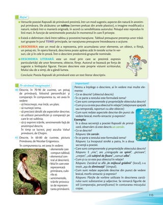 Versurile poeziei Rapsodii de primăvară prezintă, într-un mod sugestiv, aspecte din natură în anotim-
pul primăvara. Ele alcătuiesc un tablou (termen preluat din artele plastice), o imagine modificată a
naturii, redată într-o manieră originală, în acord cu sensibilitatea autorului. Peisajul este reprodus în
linii mari, în funcție de sentimentele poetului în momentul în care îl privește.
Există o delimitare clară între tablou și povestire/narațiune. Tabloul presupune prezența unor trăsă-
turi grupate în jurul TEMEI principale, iar narațiunea presupune întotdeauna o acțiune.
DESCRIEREA este un mod de a reprezenta, prin acumularea unor elemente, un obiect, o ființă,
un peisaj etc. În opera literară, descrierea poate apărea atât în textele scrise în ver-
suri, cât și în cele în proză. Într-o descriere predomină grupurile nominale.
DESCRIEREA LITERARĂ este un mod prin care se prezintă expresiv
particularități ale unor fenomene, obiecte, ființe. Autorul se bazează pe forța de
sugestie a limbajului figurat. Fiecare descriere este proprie viziunii scriitorului,
felului său de a simți, de a gândi lumea.
Concluzie: Poezia Rapsodii de primăvară este un text literar descriptiv.
Rețin!Rețin!Rețin!
Pe tărâmul imaginațieiPe tărâmul imaginațieiPe tărâmul imaginațieiPe tărâmul imaginației
40 Descrie, în 70-90 de cuvinte, un peisaj
de primăvară, folosind personificări și
comparații. În compunerea ta, vei avea în
vedere:
să întocmești, mai întâi, un plan;
să numești tema;
să precizezi detalii ale aspectelor descrise;
să utilizezi personificări și comparații pe
care le vei sublinia;
să-ți exprimi trăirile, sentimentele față de
anotimpul descris;
În timp ce lucrezi, poți asculta Valsul
primăverii, de Chopin.
41 Descrie, în 60-80 de cuvinte, pictura
Primăvara, de Nicolae Grigorescu.
În compunerea ta, vei avea în vedere:
elementele care
compun tabloul;
elementul cen-
tral al descrierii;
felul în care este
reprezentată
primăvara, culo-
rile ei;
sentimentele,
trăirile provoca-
te de reprezen-
tarea primăverii.
Important!
Pentru a înțelege o descriere, ai în vedere mai multe ele-
mente:
Ce se descrie? (obiectul descris)
În ce parte a textului este formulată tema?
Care sunt componentele și proprietățile obiectului descris?
Cumșicuceestepusobiectulînrelație?(relaționarespațială
sau temporală, raporturi cu alte obiecte)
Cum sunt redate aspectele descrise din punct de
vedere lexical, morfo-sintactic și expresiv?
Exemplu:
În a doua secvență a poeziei Rapsodii de primă-
vară, observăm că este descris un zarzăr.
Ce se descrie?
Răspuns: Un zarzăr.
În ce parte a textului este formulată tema?
Răspuns: La începutul strofei a patra, în a doua
secvență a poeziei.
Care sunt componentele și proprietățile obiectului descris?
Răspuns: E „mic”, are „crenguțele ca spinii”, „picioare”,
„creștet”, „văl subțirel de floare”, „ramuri albe”.
Cum și cu ce este pus obiectul în relație?
Răspuns: Zarzărul se află „în mijlocul grădinii” (locul), s-a
trezit „așa de dimineață” (timpul).
Cum sunt redate aspectele descrise din punct de vedere
lexical, morfo-sintactic și expresiv?
Răspuns: Părțile de vorbire utilizate în descrierea zarză-
rului sunt substantive și adjective. Se remarcă figurile de
stil (comparația, personificarea) în conturarea micuțului
copac.
113
 