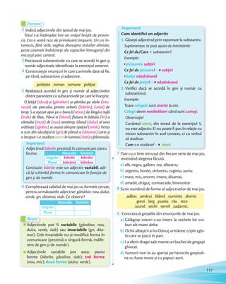 Exersez!Exersez!
2 Indică adjectivele din textul de mai jos.
Totul s-a întâmplat într-un orășel liniștit de provin-
cie. Era o seară rece de primăvară timpurie. Un cer în-
tunecos, fără stele, veghea deasupra străzilor aliniate,
peste coamele îndrăznețe ale copacilor înmuguriți din
micuțul parc central.micuțul parc central.
3 Precizează substantivele cu care se acordă în gen și
număr adjectivele identificate la exercițiul anterior.număr adjectivele identificate la exercițiul anterior.
4 Construiește enunțuri în care cuvintele date să fie,
pe rând, substantive și adjective.
polițistepolițiste romanroman romaneromane polițist
5 Realizează acordul în gen și număr al adjectivelor
dintreparantezecusubstantivelepecareleînsoțesc.
O fetiță (tăcut) și (gânditor) se plimba pe aleile (întu-
necat) ale parcului, printre arborii (bătrân), (uitat) de
timp. S-a așezat apoi pe o bancă (retras) de lângă o tufă
(înalt) de liliac. Părul ei (blond) flutura în bătaia (lin) a
vântului (trezit) de (nou) anotimp. Glasul (dulce) al unei
vrăbiuțe (zglobiu) se auzea dinspre spațiul (verde). Fetița
a scos din săculețul ei (gri) de pânză o (ditamai) carte și
a început s-o studieze atent în lumina (slab) a felinarului.
Important!
Adjectivul bătrân prezintă în comunicare patru
forme:
Concluzie: bătrân este un adjectiv variabil, adi-
că își schimbă forma în comunicare în funcție de
gen și de număr.
Masculin Feminin
Singular bătrân bătrâni
Plural bătrână bătrâne
6 Completează tabelul de mai jos cu formele cerute,
pentru următoarele adjective: gânditor, nou, dulce,
verde, gri, ditamai, slab. Ce observi?
Masculin Feminin
Singular
Plural
Important!
Cum identifici un adjectiv
1. Găsești adjectivul prin raportare la substantiv.
Suplimentar, te poți ajuta de întrebările:
Ce fel de/Care + substantiv?
Exemple:
picioarele subțiri
Ce fel de picioare? subțiri
fetița năzdrăvană
Ce fel de fetiță? năzdrăvană
2. Verifici dacă se acordă în gen și număr cu
substantivul.
Exemple:
Toate colegele sunt atente la ore.
Colegii devin nerăbdători când sunt curioși.
Observație!
Cuvântul atent, din textul de la exercițiul 5,
nu este adjectiv. El nu poate fi pus în relație cu
niciun substantiv în acel context, ci cu verbul
să studieze:
Cum s-o studieze? atent
7 Taie cu o linie intrusul din fiecare serie de mai jos,
motivând alegerea făcută.
a) alb, negru, galben, roz, albastru;
b) argintiu, bordo, străveziu, ruginiu, auriu;
c) mare, mic, enorm, imens, ditamai;
d) amabil, drăguț, cumsecade, binevoitor.d)
8 Scrie numărul de forme al adjectivelor de mai jos.
adâncadânc amăruiamărui blândblând cumintecuminte dornic
greoigreoi larglarglarg pustiupustiupustiu răurău rece
scundscundscund vechivechivechi vernilvernilvernil zadarnic.
9 Corectează greșelile din enunțurile de mai jos:
a) Gălăgioși cocori s-au întors la vechele lor cui-
buri ale marei delte.
b) Ochii albaștrii ai lui Dănuț urmăresc copiii zglo-
bi care se joacă în parc.
c) I-a oferit dragei sale mame un buchet de gingașii
ghiocei.
d) Fumurii nori le-au speriat pe harnicile gospodi-
ne cu fuste move și cu papuci aurii.
Adjectivele pot fi variabile (gânditor, nou,
dulce, verde, slab) sau invariabile (gri, dita-
mai). Cele invariabile nu-și modifică forma în
comunicare (prezintă o singură formă, indife-
rent de gen și de număr).
Adjectivele variabile pot avea: patru
forme (bătrân, gânditor, slab); trei forme
(nou, mic); două forme (dulce, verde).
Adjectivele pot fi
Rețin!
Adjectivele pot fi
Rețin!
117
 