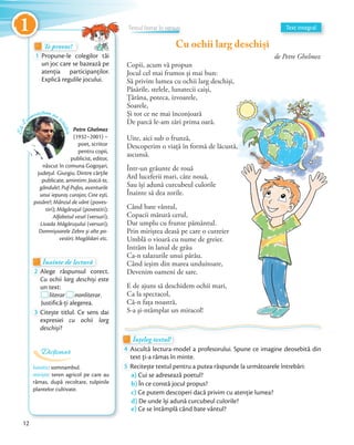 Copii, acum vă propun
Jocul cel mai frumos și mai bun:
Să privim lumea cu ochii larg deschiși,
Păsările, stelele, lunatecii caiși,
Țărâna, poteca, izvoarele,
Soarele,
Și tot ce ne mai înconjoară
De parcă le-am zări prima oară.
Uite, aici sub o frunză,
Descoperim o viață în formă de lăcustă,
ascunsă.
Într-un grăunte de rouă
Ard luceferii mari, câte nouă,
Sau își adună curcubeul culorile
Înainte să dea zorile.
Când bate vântul,
Copacii mătură cerul,
Dar umplu cu frunze pământul.
Prin miriștea deasă pe care o cutreier
Umblă o vioară cu nume de greier.
Intrăm în lanul de grâu
Ca-n talazurile unui pârâu.
Când ieșim din marea unduitoare,
Devenim oameni de sare.
E de ajuns să deschidem ochii mari,
Ca la spectacol,
Că-n fața noastră,
S-a și-ntâmplat un miracol!
Petre Ghelmez
(1932–2001) –
poet, scriitor
pentru copii,
publicist, editor,
născut în comuna Gogoșari,
judeţul Giurgiu. Dintre cărțile
publicate, amintim: Joacă-te,
gândule!; Puf-Pufos, aventurile
unui iepuraș curajos; Cine ești,
pasăre?; Mânzul de vânt (poves-
tiri); Măgărușul (povestiri);
Alfabetul vesel (versuri);
Livada Măgărușului (versuri);
Domnișoarele Zebre și alte po-
vestiri; Mogâldari etc.
Te provoc!Te provoc!Te provoc!
1 Propune-le colegilor tăi
un joc care se bazează pe
atenția participanților.
Explică regulile jocului.
Înainte de lecturăÎnainte de lecturăÎnainte de lectură
2 Alege răspunsul corect.
Cu ochii larg deschiși este
un text:un text:
literarliterar nonliterar.
Justifică-ți alegerea.Justifică-ți alegerea.
3 Citește titlul. Ce sens dai
expresiei cu ochii larg
deschiși?
Să-lc
unoaștem pe s
criitor
1 Text integral
lunatic: somnambul.
miriște: teren agricol pe care au
rămas, după recoltare, tulpinile
plantelor cultivate.
Dicționar
Cu ochii larg deschiși
de Petre Ghelmez
Înțeleg textul!Înțeleg textul!Înțeleg textul!
4 Ascultă lectura-model a profesorului. Spune ce imagine deosebită din
text ți-a rămas în minte.text ți-a rămas în minte.
5 Recitește textul pentru a putea răspunde la următoarele întrebări:
a) Cui se adresează poetul?
b) În ce constă jocul propus?
c) Ce putem descoperi dacă privim cu atenție lumea?
d) De unde își adună curcubeul culorile?
e) Ce se întâmplă când bate vântul?
Înțeleg textul!Înțeleg textul!Înțeleg textul!Înțeleg textul!
Textul literar în versuriTextul literar în versuriTextul literar în versuriTextul literar în versuriTextul literar în versuriTextul literar în versuriTextul literar în versuriTextul literar în versuriTextul literar în versuriTextul literar în versuriTextul literar în versuri
12
1
 