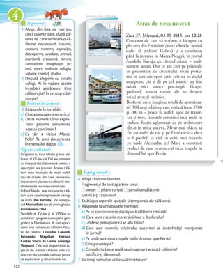 Te provoc!Te provoc!Te provoc!
1 Alege, din lista de mai jos,
cinci cuvinte care, după pă-
rerea ta, caracterizează o că-
lătorie: necunoscut, excursie,
exotism, recreere, expediție,
descoperire, evadare, pericol,
aventură, croazieră, turism,
cunoaștere, imaginație, ști-
ință, sport, realitate, refugiu,
salvare, comerț, studiu.salvare, comerț, studiu.
2 Discută alegerile cu ceilalți
colegi. Ai în vedere aceste
întrebări ajutătoare: Cine
călătorește? În ce scop călă-
torește?
Te provoc!Te provoc!
torește?
Înainte de lectură
torește?torește?
Înainte de lecturăÎnainte de lectură
3 Răspunde la întrebări:
a) Cine a descoperit America?
b) De la numele cărui explo-
rator provine denumirea
acestui continent?
c) Ce țări a vizitat Marco
Polo? Te poți documenta
în manualul digital .
Ziua 37, Miercuri, 02-09-2015, ora 12:28
Croaziera de care vă vorbesc a început cu
plecarea din Eminönü (zonă aflată la capătul
sudic al podului Galata) și a continuat
până la intrarea în Marea Neagră, în portul
Anadolu Kavağı, pe țărmul asiatic – unde
suntem acum. Din ce am citit pe pliantele
de prezentare ale circuitului, toate portu-
rile în care am oprit (atât cele de pe malul
european, cât și de pe cel asiatic) au fost
odată mici sătuce pescărești. Grație,
probabil, acestor tururi, ele au devenit
astăzi atracții turistice.
Bosforul are o lungime totală de aproxima-
tiv 30 km și o lățime care variază între 3700
și 700 m – poate fi, astfel, ușor de traver-
sat și înot, riscurile constând mai mult în
traficul foarte aglomerat de pe strâmtoare
decât în orice altceva. Mi-ar mai plăcea să
fac un astfel de tur și pe Dardanele – dacă
o fi posibil, să văd cu ochii mei locurile
pe unde Alexandru cel Mare a construit
poduri de vase pentru a-și trece trupele în
drumul lui spre Persia.
Atras de necunoscut
Înțeleg textul!Înțeleg textul!Înțeleg textul!
4 Alege răspunsul corect.
Fragmentul de text aparține unui:Fragmentul de text aparține unui:
poster
Fragmentul de text aparține unui:
poster pliant turistic
Fragmentul de text aparține unui:
pliant turistic jurnal de călătorie.
Justifică-ți răspunsul.Justifică-ți răspunsul.
5 Stabilește reperele spațiale și temporale ale călătoriei.Stabilește reperele spațiale și temporale ale călătoriei.
6 Răspunde la următoarele întrebări:
a) Pe ce continente se desfășoară călătoria relatată?
b) Care sunt riscurile traversării înot a Bosforului?
c) Unde se presupune că se află Troia?
d) Care este numele celebrului cuceritor al Antichității menționat
în jurnal?
e) Pe unde au trecut trupele lui în drumul spre Persia?
f) Cine povestește?
g) Consideri că este reală sau imaginară această călătorie?
Justifică-ți răspunsul.
7 Ce timp verbal se utilizează în relatare?
Repere culturale
Începând cu Evul Mediu și mai ales
însec.alXV-leașialXVI-lea,oamenii
au început să călătorească pentru a
descoperi noi ținuturi. Aceste călă-
torii erau finanțate de marii nobili
sau de statele din care proveneau
exploratoriișiaveaucaobiectivdes-
chiderea de noi rute comerciale.
În Evul Mediu, cele mai vestite călă-
torii sunt cele întreprinse de vikingi,
de arabi (Ibn Battuta), de veneția-
nul Marco Polo sau de portughezul
Bartolomeo Diaz.
Secolele al XV-lea și al XVI-lea au
constituit apogeul cunoașterii geo-
grafice a Pământului. A fost epoca
celor mai cunoscute călătorii făcu-
te de celebrii: Cristofor Columb,
Fernando Magellan, Hernán
Cortés, Vasco da Gama, Amerigo
Vespucci. Cele mai importante as-
pecte ale acestor călătorii sunt cu-
noscutedinjurnaleledebordținute
de exploratori și din scrisorile lor.
Jurnalul de călătorie
122
4
 