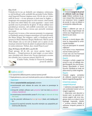 PROIECTP
10 Creează o pagină de jurnal
de călătorie reală sau imagi-
nară. Călător neobosit, îți pe-
treci timpul liber descoperind
noi orizonturi. Scrie o pagină
de jurnal, în care să relatezi o
secvență din călătoriile tale.
Pasul 1
Alege o călătorie pe care ai
făcut-o deja singur/însoțit de
cineva sau imaginează-ți o că-
lătorie la care visezi.
Pasul 2
Scrie pe o ciornă despre călă-
toria ta, răspunzând la urmă-
toarele întrebări:
Ce am descoperit în această
călătorie?
Ce locuri m-au impresionat
cel mai multe și prin ce?
Care este cea mai frumoasă
amintire din acest voiaj?
Pasul 3
Concepe o schiță a paginii de
jurnal în care vei adăuga ima-
gini/fotografii. Nu uita să men-
ționezi data/datele și locul/
locurile. Gândește-te unde vei
plasa textul și unde imaginile.
Pasul 4
Creează pagina jurnalului
de călătorie copiind textul și
lipind imaginile/fotografiile.
Criterii de evaluare
a paginii de jurnal
P realizarea unei pagini de jur-
nal combinând textul scris cu
imagini sugestive;
P redactarea unei descrieri a
locului care-i va permite citi-
torului paginii tale să-și ima-
gineze ceea ce ai văzut și să-ți
înțeleagă impresiile, trăirile;
P scrierea corectă, lizibilă și
utilizarea timpului prezent în
relatare.
Ora 15:45
Uitându-mă în jur, pe dealurile care mărginesc strâmtoarea
se văd fortificații vechi, probabil din perioada Evului Mediu,
când Imperiul Otoman stăpânea zona. Ori de câte ori vizitez
astfel de locuri – vă mai spuneam și când eram în Angkor –,
imaginația mă transpune puțin în acele vremuri, când ruinele
de astăzi erau ziduri falnice de cetate populată – atunci când
așezările erau în perioada lor de glorie. Îi văd pe soldații turci
patrulând pe metereze, văd corăbiile comerciale care veneau
dinspre Grecia sau Italia și treceau spre porturile românești
sau rusești.
Această zonă, în trecut, a fost oarecum protejată, în comparație
cu Dardanele, pentru că singura amenințare ar fi venit din nord,
din Marea Neagră. Îmi imaginez, astfel, ce fortificații sunt la
intrarea în Marea Marmara dinspre Mediterană. Până la urmă,
Troia (despre care s-a tot scris și despre care se spune că este
situată pe teritoriul Turciei de astăzi) era plasată chiar la intrarea
în vestita strâmtoare. Trebuie, deci, văzută! Poate la anu’!
Ziua 39,Vineri, 04-09-2015, ora 01:58
După aproape 40 de zile, am trecut granița înapoi în
România … Timpul petrecut de unul singur s-a scurs relativ
ușor, câteodată vesel, alteori trist. Fiecare experiență ca aceasta
îmi schimbă, într-o oarecare măsură, felul de a fi.
(Cătălin Vrabie, Pierdut în Vietnam & Cambodgia:
jurnal de călătorie)
Explorez textul!Explorez textul!Explorez textul!
8 Ce reprezintă călătoria pentru autorul acestui jurnal?Ce reprezintă călătoria pentru autorul acestui jurnal?
9 După părerea ta, care sunt motivele pentru care un călător ține un jurnal?
Important!
Dintre caracteristicile unui jurnal, amintim:
evenimentele sunt relatate de autor, de aceea se povestește la
persoana I;
timpurile verbale utilizate sunt prezentul (cel mai des) și perfectul
compus, imperfectul;
consemnarea evenimentelor poate fi zilnică sau la intervale de timp
mai mari;
se fac precizări referitoare la locul și timpul (dată, oră) desfășurării
lor;
autorul își exprimă temerile, bucuriile resimțite sau așteptările pri-
vind locurile descrise.
123
 