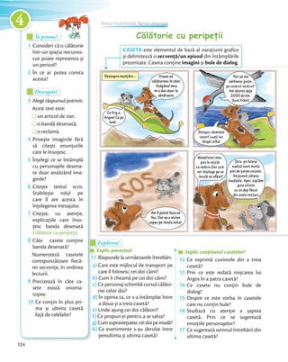Călătorie cu peripețiiTe provoc!Te provoc!Te provoc!
1 Consideri că o călătorie
într-un spațiu necunos-
cut poate reprezenta și
un pericol?
2 În ce ar putea consta
acesta?
Descopăr!Descopăr!Descopăr!
3 Alege răspunsul potrivit:
Acest text este:
un articol de ziar;
o bandă desenată;
o reclamă.
4 Privește imaginile fără
să citești enunțurile
care le însoțesc.care le însoțesc.
5 Înțelegi ce se întâmplă
cu personajele desena-
te doar analizând ima-
ginile?ginile?
6 Citește textul scris.
Stabilește rolul pe
care îl are acesta în
înțelegerea mesajului.înțelegerea mesajului.
7 Citește, cu atenție,
explicațiile care înso-
țesc banda desenată
Călătorie cu peripeții.Călătorie cu peripeții
8 Câte casete conține
banda desenată?
Numeroteză casetele
corespunzătoare fiecă-
rei secvențe, în ordinea
lecturii.
9 Precizează în câte ca-
sete există onoma-
topee.
10 Ce conțin în plus pri-
ma și ultima casetă
față de celelalte?
Explorez!Explorez!Explorez!
Explic povestea!Explic povestea!Explic povestea!
11 Răspunde la următoarele întrebări:
a) Care este mijlocul de transport pe
care îl folosesc cei doi câini?
b) Cum îi cheamă pe cei doi câini?
c) Ce personaj schimbă cursul călăto-
riei celor doi?
d) În opinia ta, ce s-a întâmplat între
a doua și a treia casetă?
e) Unde ajung cei doi călători?
f) Ce propun ei pentru a se salva?
g) Cumsupraviețuiescceidoipeinsulă?
h) Ce evenimente s-au derulat între
penultima și ultima casetă?
Explic conținutul casetelor!Explic conținutul casetelor!Explic conținutul casetelor!
12 Ce exprimă cuvintele din a treia
casetă?casetă?
13 Prin ce este redată mișcarea lui
Argos în a patra casetă?Argos în a patra casetă?
14 Ce casete nu conțin bule de
dialog?dialog?
15 Despre ce este vorba în casetele
care nu conțin bule?care nu conțin bule?
16 Studiază cu atenție a șaptea
casetă. Prin ce se sugerează
emoțiile personajelor?emoțiile personajelor?
17 Ce sugerează semnul întrebării din
ultima casetă?
CASETA este elementul de bază al narațiunii grafice
și delimitează o secvență/un episod din întâmplările
prezentate. Caseta conține imagini și bule de dialog.
Textul multimodal. Banda desenată
124
4
 