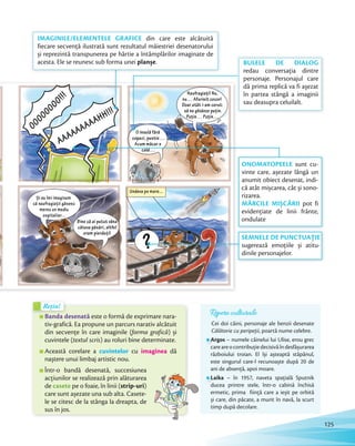 Repere culturale
Cei doi câini, personaje ale benzii desenate
Călătorie cu peripeții, poartă nume celebre.
Argos – numele câinelui lui Ulise, erou grec
careareocontribuțiedecisivăîndesfășurarea
războiului troian. El își așteaptă stăpânul,
este singurul care-l recunoaște după 20 de
ani de absență, apoi moare.
Laika – în 1957, naveta spaţială Sputnik
ducea printre stele, într-o cabină închisă
ermetic, prima fiinţă care a ieșit pe orbită
și care, din păcate, a murit în navă, la scurt
timp după decolare.
Banda desenată este o formă de exprimare nara-
tiv-grafică. Ea propune un parcurs narativ alcătuit
din secvențe în care imaginile (forma grafică) și
cuvintele (textul scris) au roluri bine determinate.
Această corelare a cuvintelor cu imaginea dă
naștere unui limbaj artistic nou.
Într-o bandă desenată, succesiunea
acțiunilor se realizează prin alăturarea
de casete pe o foaie, în linii (strip-uri)
care sunt așezate una sub alta. Casete-
le se citesc de la stânga la dreapta, de
sus în jos.
Banda desenată
Rețin!Rețin!
ONOMATOPEELE sunt cu-
vinte care, așezate lângă un
anumit obiect desenat, indi-
că atât mișcarea, cât și sono-
rizarea.
MĂRCILE MIȘCĂRII pot fi
evidențiate de linii frânte,
ondulate
SEMNELE DE PUNCTUAȚIE
sugerează emoțiile și atitu-
dinile personajelor.
BULELE DE DIALOG
redau conversația dintre
personaje. Personajul care
dă prima replică va fi așezat
în partea stângă a imaginii
sau deasupra celuilalt.
IMAGINILE/ELEMENTELE GRAFICE din care este alcătuită
fiecare secvență ilustrată sunt rezultatul măiestriei desenatorului
și reprezintă transpunerea pe hârtie a întâmplărilor imaginate de
acesta. Ele se reunesc sub forma unei planșe.
125
 