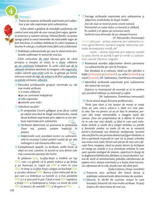 Exersez!Exersez!
2 Transcrie separat atributele exprimate prin adjec-
tive și pe cele exprimate prin substantive.
A fost odată o grădină de trandafiri parfumați, din
centrul unui oraș plin de case cenușii, fum negru, zgomo-
te puternice și oameni nervoși. Mirosul florilor nu putea
ajunge până la nasul oamenilor de rotocoalele negre de
fum înecăcios. Ei umblau îmbrăcați în culori nisipoase și
locuiauîncasegri,cujaluzeletrase,fărăcurțișibalcoane.
3 Stabilește substantivele pe care le determină atri-
butele subliniate în textul de mai jos.
Zilele caniculare de vară treceau greu de când
prințesa a început să viseze la o mare călătorie
pe un continent îndepărtat. În serile când ușa de la
cămară rămânea deschisă, își imagina cala vaporului,
vedea valurile unei mări care nu se găsește pe hartă,
miroseaesențedealge,deierburișideflorisubacvatice,
cu petale cărnoase, albastre.
4 Dezvoltă următoarele grupuri nominale cu cât
mai multe atribute:
o mare călătorie
pe un continent îndepărtat
cala vaporului
valurile unei mări.
5 Adevărat sau fals?
a) În propoziția Cocorii gălăgioși și-au făcut cuibul
pe vârful unui deal de lângă satul bunicilor., există
două atribute exprimate prin adjectiv și trei atri-
bute exprimate prin substantiv. A/F
b) Atributul determină un pronume în propoziția
Doar noi, școlarii, suntem implicați în
proiect. A/F
c) Adjectivele sunt acordate corect cu substanti-
vele în enunțul Cuibul păsării venită de pe alte
meleaguriesubstreașinaalbeicase. A/F
6 Completează spațiile cu atribute, astfel încât să
obții un text coerent, în acord cu una dintre cele
mai cunoscute povești din lume:
În pădurea , Scufița-Roșie a întâlnit un lup
, care s-a gândit că le poate mânca și pe fetiță,
și pe bunicuța ei. Lupul cel a mers la casa
, în timp se Scufița-Roșie culegea un buchețel
și asculta cântecul . Bunica a fost mâncată de lu-
pul care s-a îmbrăcat cu hainele ei, a tras perdelele
și s-a strecurat în pat. Când a venit nepoțică,
o ființă a întâmpinat-o. Fetița s-a mirat de ochii
ai bunicii, de urechile și de gura ei .
7 Extrage atributele exprimate prin substantive și
adjective, analizându-le după model.
Zori de ziuă se revarsă peste vesela natură,
Prevestind un soare dulce cu lumină și căldură,
În curând și el apare pe-orizontul aurit,
Sorbind roua dimineţii de pe câmpul înverzit.
(V. Alecsandri, Dimineața)
Model: (de) ziuă – atribut, exprimat prin substantiv co-
mun, genul feminin, numărul singular, nearticulat, pre-
cedat de prepoziția simplă „de”.
vesela – atribut, exprimat prin adjectiv, variabil
cu patru forme, se acordă în gen și număr cu substan-
tivul „natură” (feminin, singular).tivul „natură” (feminin, singular).
8 Realizează acordul adjectivelor dintre paranteze
cu substantivele pe care le însoțesc:
Dar deodată, la o cotitură, răsări ca din pământ o
babă (mărunțel) și (mohorât), cu ochii (mititel) și cu
nasul (coroiat). (M. Sadoveanu, Dumbrava minunată)nasul (
9 Identifică atributele exprimate prin substantive
din textul de mai jos:
Slujnica cu mutrișoară de veveriță se ivi în umbra
ușii, purtând tablaua cu dulceață și cafele.
(M. Sadoveanu, Dumbrava minunată)
10 Scrie textul după dictarea profesorului:
Peste șase râuri și trei lanțuri de munți se ivește
Zora, pe care cine-a văzut-o o dată n-o mai poa-
te uita. Dar nu pentru că ea ar lăsa în amintire, pre-
cum alte orașe memorabile, o imagine ieșită din
comun. Zora are proprietatea de a dăinui în memo-
rie în cele mai mici detalii, cu felul în care sunt orân-
duite străzile și casele de-a lungul străzilor, cu porțile
și ferestrele caselor, cu toate că ele nu se remarcă
printr-o frumusețe sau distincție neobișnuite. Secretul
săuestefelulîncareprivireaalunecăpefigurirânduiteca
într-o partitură muzicală în care nu se poate schimba
sau muta nicio notă. Omul care știe pe de rost cum e fă-
cută Zora, noaptea, când nu poate dormi, își închipuie
că merge pe străzile ei și-și amintește ordinea în care
sunt așezate orologiul de aramă, copertina în dungi de
la dugheana bărbierului, fântâna cu nouă țâșnitori, tur-
nul de sticlă al astronomului, prăvălia vânzătorului de
pepeni verzi, statuia eremitului și a leului, baia turceas-
că, cafeneaua de la colț, strada care dă către port.
(Italo Calvino, Orașe invizibile)
a) Transcrie zece atribute din textul dictat și
stabilește substantivele determinate de acestea.
b) Descrie, în 60-80 de cuvinte, orașul în care
locuiești, folosind cât mai multe atribute. Te poți
inspira din descrierea de mai sus.
2 Transcrie separat atributele exprimate prin adjec-Transcrie separat atributele exprimate prin adjec-
tive și pe cele exprimate prin substantive.tive și pe cele exprimate prin substantive.
A fost odată o grădină de trandafiri parfumați, din
centrul unui oraș plin de case cenușii, fum negru, zgomo-
te puternice și oameni nervoși. Mirosul florilor nu putea
ajunge până la nasul oamenilor de rotocoalele negre de
fum înecăcios. Ei umblau îmbrăcați în culori nisipoase și
128
4
 