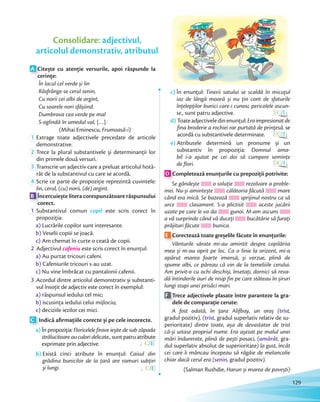 A Citește cu atenție versurile, apoi răspunde la
cerințe:
În lacul cel verde și lin
Răsfrânge-se cerul senin,
Cu norii cei albi de argint,
Cu soarele nori sfâșiind.
Dumbrava cea verde pe mal
S-oglindă în umedul val, […].
(Mihai Eminescu, Frumoasă-i)
1 Extrage toate adjectivele precedate de articole
demonstrative.
2 Trece la plural substantivele și determinanții lor
din primele două versuri.din primele două versuri.
3 Transcrie un adjectiv care a preluat articolul hotă-
rât de la substantivul cu care se acordă.
4 Scrie ce parte de propoziție reprezintă cuvintele:
lin, cerul, (cu) norii, (de) argint.lin, cerul, (cu) norii, (de) argint
B Încercuiește litera corespunzătoare răspunsului
corect.
1 Substantivul comun copil este scris corect în
propoziția:
a) Lucrările copilor sunt interesante.
b) Veselii copiii se joacă.
c) Am chemat în curte o ceată de copii.c)
2 Adjectivul cafeniu este scris corect în enunțul:
a) Au purtat tricouri cafeni.
b) Cafeniurile tricouri s-au uzat.
c) Nu vine îmbrăcat cu pantalonii cafenii.c)
3 Acordul dintre articolul demonstrativ și substanti-
vul însoțit de adjectiv este corect în exemplul:
a) răspunsul iedului cel mic;
b) iscusința iedului celui mijlociu;
c) deciziile iezilor cei mici.
C Indică aﬁrmațiile corecte și pe cele incorecte.
a) În propoziția: Floricelele firave ieșite de sub zăpada
strălucitoare au culori delicate., suntpatruatribute
exprimate prin adjective. C/I
b) Există cinci atribute în enunțul: Caisul din
grădina bunicilor de la țară are ramuri subțiri
și lungi. C/I
c) În enunțul: Tinerii satului se scaldă în micuțul
iaz de lângă moară și nu țin cont de sfaturile
înțelepților bunici care-i cunosc pericolele ascun-
se., sunt patru adjective. C/I
d) Toateadjectiveledinenunțul:Eraimpresionatde
fina broderie a rochiei rar purtată de prințesă. se
acordă cu substantivele determinate. C/I
e) Atributele determină un pronume și un
substantiv în propoziția: Domnul ama-
bil i-a ajutat pe cei doi să cumpere semințe
de flori. C/I
D Completează enunțurile cu prepoziții potrivite:
Se gândește o soluție rezolvare a proble-
mei. Nu-și amintește călătoria făcută mare
când era mică. Se bazează sprijinul nostru ca să
urce clasament. S-a plictisit aceste jucării
uzate pe care le va da gunoi. M-am ascuns
a vă surprinde când vă duceți bucătărie să furați
prăjituri făcute bunica.
E Corectează toate greșelile făcute în enunțurile:
Vânturile sărate mi-au amintit despre copilăriia
mea și m-au oprit pe loc. Ca o linie la orizont, mi-a
apărut marea foarte imensă, și verzue, plină de
spume albi, ce păreau că vin de la temeliiile cerului.
Am privit-o cu ochi deschiși, însetați, dornici să reva-
dă întinderile auri de nisip fin pe care stăteau în șiruri
lungi stupi unei prisăci mari.
F Trece adjectivele plasate între paranteze la gra-
dele de comparație cerute:
A fost odată, în țara Alifbay, un oraș (trist,
gradul pozitiv), (trist, gradul superlativ relativ de su-
perioritate) dintre toate, așa de devastator de trist
că-și uitase propriul nume. Era așezat pe malul unei
mări îndurerate, plină de pești posaci, (amărât, gra-
dul superlativ absolut de superioritate) la gust, încât
cei care îi mâncau începeau să râgâie de melancolie
chiar dacă cerul era (senin, gradul pozitiv).
(Salman Rushdie, Harun și marea de povești)
Consolidare: adjectivul,
articolul demonstrativ, atributul
129
 