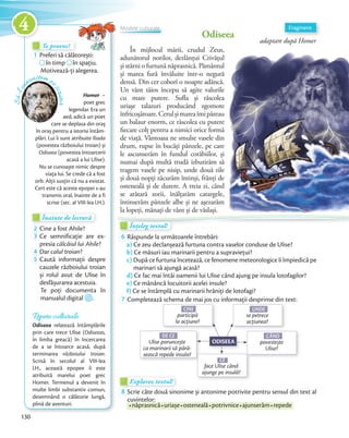 Te provoc!Te provoc!Te provoc!
1 Preferi să călătorești:Preferi să călătorești:Preferi să călătorești:
în timp
Preferi să călătorești:
în timp în spațiu.
Motivează-ți alegerea.
Înainte de lecturăÎnainte de lecturăÎnainte de lectură
2 Cine a fost Ahile?2 Cine a fost Ahile?
3 Ce semnificație are ex-
presia călcâiul lui Ahile?presia
4 Dar calul troian?4 Dar
5 Caută informații despre
cauzele războiului troian
și rolul avut de Ulise în
desfășurarea acestuia.
Te poți documenta în
manualul digital .
Homer –
poet grec
legendar. Era un
aed, adică un poet
care se deplasa din oraș
în oraș pentru a istorisi întâm-
plări. Lui îi sunt atribuite Iliada
(povestea războiului troian) și
Odiseea (povestea întoarcerii
acasă a lui Ulise).
Nu se cunoaște nimic despre
viața lui. Se crede că a fost
orb. Alții susțin că nu a existat.
Cert este că aceste epopei s-au
transmis oral, înainte de a fi
scrise (sec. al VIII-lea î.H.).
Să-lcu
noaștem p
escriitor
Odiseea
adaptare după Homer
În mijlocul mării, crudul Zeus,
adunătorul norilor, dezlănțui Crivățul
și stârni o furtună năprasnică. Pământul
și marea fură învăluite într-o negură
densă. Din cer coborî o noapte adâncă.
Un vânt tăios începu să agite valurile
cu mare putere. Sufla și răscolea
uriașe talazuri producând zgomote
înfricoșătoare.Cerulșimareaîmipăreau
un balaur enorm, ce răscolea cu putere
fiecare colț pentru a nimici orice formă
de viață. Vântoasa ne smulse vasele din
drum, rupse în bucăți pânzele, pe care
le ascunserăm în fundul corăbiilor, și
numai după multă trudă izbutirăm să
tragem vasele pe nisip, unde două zile
și două nopți zăcurăm întinși, frânți de
osteneală și de durere. A treia zi, când
se arătară zorii, înălțarăm catargele,
întinserăm pânzele albe și ne așezarăm
la lopeți, mânați de vânt și de vâslași.
Fragment
la lopeți, mânați de vânt și de vâslași.
Repere culturale
Odiseea relatează întâmplările
prin care trece Ulise (Odiseeas,
în limba greacă) în încercarea
de a se întoarce acasă, după
terminarea războiului troian.
Scrisă în secolul al VIII-lea
î.H., această epopee îi este
atribuită marelui poet grec
Homer. Termenul a devenit în
multe limbi substantiv comun,
desemnând o călătorie lungă,
plină de aventuri.
Înțeleg textul!Înțeleg textul!Înțeleg textul!Înțeleg textul!
6 Răspunde la următoarele întrebări:
a) Ce zeu declanșează furtuna contra vaselor conduse de Ulise?
b) Ce măsuri iau marinarii pentru a supraviețui?
c) După ce furtuna încetează, ce fenomene meteorologice îi împiedică pe
marinari să ajungă acasă?
d) Ce fac mai întâi oamenii lui Ulise când ajung pe insula lotofagilor?
e) Ce mănâncă locuitorii acelei insule?
f) Ce se întâmplă cu marinarii hrăniți de lotofagi?f)
7 Completează schema de mai jos cu informații desprinse din text:
DE CE
Ulise poruncește
ca marinarii să pără-
sească repede insula?
CE
face Ulise când
ajunge pe insulă?
Completează schema de mai jos cu informații desprinse din text:
UNDE
se petrece
acțiunea?
CÂND
povestește
Ulise?
Completează schema de mai jos cu informații desprinse din text:
CINE
participă
la acțiune?
ODISEEA
Explorez textul!Explorez textul!Explorez textul!
8 Scrie câte două sinonime și antonime potrivite pentru sensul din text al
cuvintelor:
năprasnicănăprasnică uriașeuriașe ostenealăosteneală potrivnicepotrivnice ajunserămajunserăm repede
Modele culturale
130
4
 