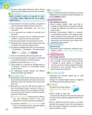 19 Recitește fragmentele delimitate. Pentru fiecare
dintre acestea, stabilește două-trei idei secundare.dintre acestea, stabilește două-trei idei secundare.
Îmi amintesc!
dintre acestea, stabilește două-trei idei secundare.dintre acestea, stabilește două-trei idei secundare.
Îmi amintesc!
Ideile secundare trebuie să răspundă la câte-
va întrebări: unde?, când?, de ce?, cu ce scop?,
pentru ce? etc.
20 Formulează în scris ideile secundare, completând
ultima coloană a tabelului de la exercițiul 18.ultima coloană a tabelului de la exercițiul 18.
21 Cine povestește întâmplările prin care trec
marinarii?
22 La ce persoană sunt verbele din primele cinci
enunțuri?enunțuri?
23 Transcrie un pasaj în care se modifică persoana
verbelor cu ajutorul cărora se povestește.verbelor cu ajutorul cărora se povestește.
24 Enumeră personajele care participă la acțiune.Enumeră personajele care participă la acțiune.
25 Numește câte o însușire pentru fiecare personaj
al textului, în funcție de comportament.al textului, în funcție de comportament.
26 Ce relație se stabilește între Ulise și cei trei marinari:Ce relație se stabilește între Ulise și cei trei marinari:Ce relație se stabilește între Ulise și cei trei marinari:
de prietenie
Ce relație se stabilește între Ulise și cei trei marinari:
de prietenie de opoziție
Ce relație se stabilește între Ulise și cei trei marinari:
de opoziție de subordonare?
Ulise marinariRelații
27 Prin ce se deosebește Ulise de însoțitorii săi?Prin ce se deosebește Ulise de însoțitorii săi?
28 Cum reacționează Ulise când află ce se întâmplă
cu marinarii lui după ce au mâncat lotus?cu marinarii lui după ce au mâncat lotus?
30 Explică enunțul marcat cu albastru.Explică enunțul marcat cu
31 Ulise ajunge să-i cunoască pe lotofagi după ce
a înfruntat o furtună. Ce semnificație atribui
acestei furtuni?
32 Ce evidențiază această relatare din Odiseea
despre pericolele unei călătorii?
Scriu despre text!Scriu despre text!Scriu despre text!Scriu despre text!Scriu despre text!
33 Redactează un text, de 80-100 de cuvinte, în care
să-ți exprimi opinia despre pericolul cel mai mare
întâlnit de Ulise și de marinarii săi în drumul lor
spre casă.spre casă.
34 Redactează un text, de 100-130 de cuvinte, în
care să povestești despre sosirea lui Ulise și a
marinarilor conduși de el cu un popor de război-
nici, locuitori ai unei insule. În realizarea textului,
respectă următorii pași:
1 descrierea locuitorilor: dimensiunea lor, felul în
care sunt îmbrăcați, modul în care arată
chipurile lor, corpul; precizează ocupațiile lor;
2 continuă urmărind reacția războinicilor când
Ulise li se adresează; descrie expresiile fețelor,
modificarea comportamentului.
Îmi imaginez!Îmi imaginez!Îmi imaginez!
35Ulise și tovarășii săi trebuie să înfrunte un monstru.
Imaginează-ți și povestește această întâmplare, res-
pectând planul următor:
Al treilea paragraf
Primul paragraf
Ulise întâlnește monstrul
Descrie situația inițială: Unde sunt Ulise și
tovarășii săi când întâlnesc monstrul? Se află pe
o insulă sau călătoresc pe mare? De ce se află
acolo? Ce fac?
Prezintă circumstanțele întâlnirii cu monstrul
și caracterizarea acestuia: Cum ajung să întâl-
nească monstrul? Cum arată acesta? (În reali-
zarea descrierii oferă detalii despre următoarele
caracteristici ale monstrului: gura, dinții, ochii,
membrele, coada, corpul).
Al doilea paragraf
Monstrul atacă
Povestește atacul monstrului utilizând urmă-
toarele cuvinte: atunci, întâi, și, dar, apoi,
deodată.
Ulise învinge monstrul
Cum îl învinge Ulise pe monstru, prin forță sau
prin vicleșug? Cine îl ajută? Acest personaj
îi divulgă un secret pentru a-l învinge pe
monstru sau îi dă un obiect magic? Povestește
momentul în care monstrul moare și Ulise
pleacă însoțit de tovarășii lui.
Primul paragraf
Ulise întâlnește monstrul
Al treilea
Al doilea
Cercul de lecturăCercul de lectură
Accesează, din manualul digital, fișa cu titlul
Războaiele troiene.
Citește, din manualul digital, Sirenele, un fragment
din Odiseea, apoi parcurge fișa de lucru.
PROIECTP
Grupațiîncinciechipe,realizați
o ediție ilustrată a călătoriei lui
Ulise.
Fiecare echipă va alege câte
o secvență din Odiseea. Prima reprezintă plecarea
din Troia, ultima surprinde regăsirea familiei de că-
tre Ulise.
Pentru a definitiva proiectul, citește ce se întâm-
plă când Ulise ajunge în Itaca. Nu uita de plecarea
din Troia, după ce războiul se terminase și Ulise le
oferise troienilor un „dar”.
132
1919
4
 